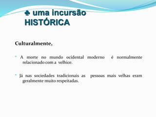 ♣ uma incursão
HISTÓRICA
Culturalmente,
• A morte no mundo ocidental moderno é normalmente
relacionado com a velhice.
• Já nas sociedades tradicionais as pessoas mais velhas eram
geralmente muito respeitadas.
 