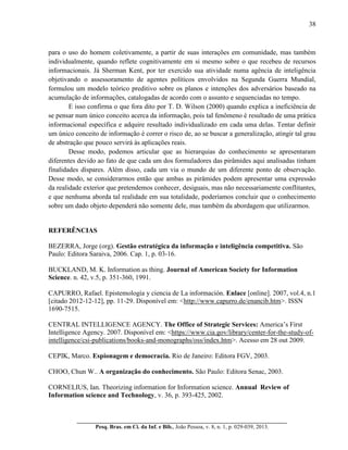 38
__________________________________________________________________________
Pesq. Bras. em Ci. da Inf. e Bib., João Pessoa, v. 8, n. 1, p. 029-039, 2013.
para o uso do homem coletivamente, a partir de suas interações em comunidade, mas também
individualmente, quando reflete cognitivamente em si mesmo sobre o que recebeu de recursos
informacionais. Já Sherman Kent, por ter exercido sua atividade numa agência de inteligência
objetivando o assessoramento de agentes políticos envolvidos na Segunda Guerra Mundial,
formulou um modelo teórico preditivo sobre os planos e intenções dos adversários baseado na
acumulação de informações, catalogadas de acordo com o assunto e sequenciadas no tempo.
E isso confirma o que fora dito por T. D. Wilson (2000) quando explica a ineficiência de
se pensar num único conceito acerca da informação, pois tal fenômeno é resultado de uma prática
informacional específica e adquire resultado individualizado em cada uma delas. Tentar definir
um único conceito de informação é correr o risco de, ao se buscar a generalização, atingir tal grau
de abstração que pouco servirá às aplicações reais.
Desse modo, podemos articular que as hierarquias do conhecimento se apresentaram
diferentes devido ao fato de que cada um dos formuladores das pirâmides aqui analisadas tinham
finalidades díspares. Além disso, cada um via o mundo de um diferente ponto de observação.
Desse modo, se considerarmos então que ambas as pirâmides podem apresentar uma expressão
da realidade exterior que pretendemos conhecer, desiguais, mas não necessariamente conflitantes,
e que nenhuma aborda tal realidade em sua totalidade, poderíamos concluir que o conhecimento
sobre um dado objeto dependerá não somente dele, mas também da abordagem que utilizarmos.
REFERÊNCIAS
BEZERRA, Jorge (org). Gestão estratégica da informação e inteligência competitiva. São
Paulo: Editora Saraiva, 2006. Cap. 1, p. 03-16.
BUCKLAND, M. K. Information as thing. Journal of American Society for Information
Science. n. 42, v.5, p. 351-360, 1991.
CAPURRO, Rafael. Epistemología y ciencia de La información. Enlace [online]. 2007, vol.4, n.1
[citado 2012-12-12], pp. 11-29. Disponível em: <http://www.capurro.de/enancib.htm>. ISSN
1690-7515.
CENTRAL INTELLIGENCE AGENCY. The Office of Strategic Services: America’s First
Intelligence Agency. 2007. Disponível em: <https://www.cia.gov/library/center-for-the-study-of-
intelligence/csi-publications/books-and-monographs/oss/index.htm>. Acesso em 28 out 2009.
CEPIK, Marco. Espionagem e democracia. Rio de Janeiro: Editora FGV, 2003.
CHOO, Chun W.. A organização do conhecimento. São Paulo: Editora Senac, 2003.
CORNELIUS, Ian. Theorizing information for Information science. Annual Review of
Information science and Technology, v. 36, p. 393-425, 2002.
 
