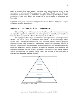 30
__________________________________________________________________________
Pesq. Bras. em Ci. da Inf. e Bib., João Pessoa, v. 8, n. 1, p. 029-039, 2013.
model is presented from Aldo Barreto’s conceptual basis whose objective focuses on the
accumulation of information to formulate predictive hypotheses. Thus, it promotes theoretical
entanglement, multidisciplinary, so that both the intelligence practiced by State Agencies and the
Information Science gather with a new perspective on the phenomena of information and
knowledge.
Keywords: Intelligence. Competitive Intelligence. Information Analysis. Intelligence Analysis.
Knowledge Hierarchy. Epistemology.
INTELIGÊNCIA E A CONSTRUÇÃO DE CONHECIMENTO
O termo inteligência é utilizado em diversas disciplinas, sendo ainda comum a formação
de expressões a partir da combinação com outras palavras. É utilizada, por exemplo, na
Psicologia, levando-se em conta as habilidades cognitivas de um indivíduo.
Para os propósitos deste artigo, descartaremos o sentido polissêmico do termo procurando
abordar o seu uso na Ciência da Informação. Nesse sentido, Aldo de Albuquerque Barreto
discorre sobre a inteligência como sendo um fluxo estruturado obtido a partir de agregações
sucessivas de fatos, ideias, informação e conhecimento. Para o autor, inteligência é a ação de
introduzir dinamicamente “um conhecimento assimilado na realidade, que pode ser caracterizada
como uma ação social, política, econômica ou técnica e representa um conjunto de atos
voluntários pelo qual o indivíduo reelabora seu mundo e tenta modificar o seu espaço” (Barreto,
2006, p. 5-6). Ilustrando essa assertiva, Barreto elabora uma pirâmide, na qual, ao se subir de
nível, agregam-se camadas analíticas (figura 01).
Fonte: (Barreto, 2006, p. 05)
 