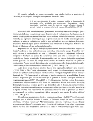 31
__________________________________________________________________________
Pesq. Bras. em Ci. da Inf. e Bib., João Pessoa, v. 8, n. 1, p. 029-039, 2013.
O conceito, aplicado ao campo empresarial, gera estudos teóricos e empíricos de
conformação da disciplina “inteligência competitiva” entendida como
[...] processo sistemático de coleta, tratamento, análise e disseminação da
informação sobre atividades dos concorrentes, fornecedores, clientes,
tecnologias e tendências gerais dos negócios, visando subsidiar a tomada de
decisão e atingir as metas estratégicas da empresa. [Roedel, 2006, p. 77-78]
Utilizando esses anteparos teóricos, pretendemos neste artigo abordar a forma pela qual a
Inteligência de Estado concebe seu processo de construção de conhecimento. Verificamos que da
mesma forma apresentada por Barreto (2006), nessa atividade também é construída a metáfora da
pirâmide, que representa a forma pela qual os profissionais devem abordar a informação como
meio para se alcançar conhecimento preditivo a ser utilizado no processo decisório. Entretanto,
precisamos destacar alguns pontos delimitadores que diferenciam a inteligência de Estado das
demais atividades de coleta e análise de informações.
O primeiro é o seu aspecto do segredo governamental. Essa característica de “segredo de
Estado” desdobra-se pelo ambiente em que a atividade está envolta, espaço de conflito entre
atores estatais e transnacionais, no qual a informação sempre é considerada diferencial
competitivo. Conhecer os planos dos adversários, antes que este se desenrole em ações,
possibilita ao Estado a realização de contramedidas, seja no campo diplomático angariando
aliados políticos, ou então no campo bélico através de medidas defensivas ou plano de
contingências. Assim, inerente à atividade estão associados os métodos de coleta de informações
“sem cooperação ou consentimento do lado adverso” (CEPIK, 2003, p. 27).
Além disso, a sua dimensão analítica é posta pela capacidade explicativa e/ou preditiva
(CEPIK, 2003, p. 28). Coletar informações é tarefa própria de toda organização, assim como
analisá-las, tendo em vista estabelecer cenários futuros, como por exemplo fez a Shell no início
da década de 1970. Seus executivos utilizaram o “conhecimento sobre a possibilidade de uma
escassez de petróleo para iniciar inovações que a ajudaram a resistir à crise [do aumento de
preços que ocorreu em 1973]” (Choo, 2003, p. 58). Isto colocou a Shell em posição de segurança
econômica no início da década de 1970, diante das concorrentes. Porém, neste estudo, o conceito
de inteligência adotado abordará questões que demandam ação do Estado, na qual as fronteiras
analíticas, junto a outras atividades governamentais correlatas, precisam ser traçadas “em relação
a alguma conexão com a relevância dos conteúdos analisados para os processos de decisão
governamental em política internacional, defesa nacional e provimento de ordem pública”
(CEPIK, 2003, p. 30).
Dessa forma, resgatamos os objetivos propostos por Zunde e Gehl (1979, p.68), os quais
apregoam que a principal questão é estudar “o fenômeno através do qual a natureza da
informação é revelada e absorvida”. Abordaremos então o conceito observando o modo pelo qual
a natureza das informações coletadas acerca dos adversários (input) é revelada e os processos
através dos quais ela é transformada e absorvida na forma de conhecimento (output) para a ação.
 