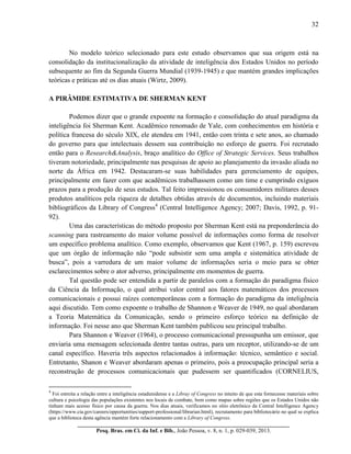 32
__________________________________________________________________________
Pesq. Bras. em Ci. da Inf. e Bib., João Pessoa, v. 8, n. 1, p. 029-039, 2013.
No modelo teórico selecionado para este estudo observamos que sua origem está na
consolidação da institucionalização da atividade de inteligência dos Estados Unidos no período
subsequente ao fim da Segunda Guerra Mundial (1939-1945) e que mantém grandes implicações
teóricas e práticas até os dias atuais (Wirtz, 2009).
A PIRÂMIDE ESTIMATIVA DE SHERMAN KENT
Podemos dizer que o grande expoente na formação e consolidação do atual paradigma da
inteligência foi Sherman Kent. Acadêmico renomado de Yale, com conhecimentos em história e
política francesa do século XIX, ele atendeu em 1941, então com trinta e sete anos, ao chamado
do governo para que intelectuais dessem sua contribuição no esforço de guerra. Foi recrutado
então para o Research&Analysis, braço analítico do Office of Strategic Services. Seus trabalhos
tiveram notoriedade, principalmente nas pesquisas de apoio ao planejamento da invasão aliada no
norte da África em 1942. Destacaram-se suas habilidades para gerenciamento de equipes,
principalmente em fazer com que acadêmicos trabalhassem como um time e cumprindo exíguos
prazos para a produção de seus estudos. Tal feito impressionou os consumidores militares desses
produtos analíticos pela riqueza de detalhes obtidas através de documentos, incluindo materiais
bibliográficos da Library of Congress4
(Central Intelligence Agency; 2007; Davis, 1992, p. 91-
92).
Uma das características do método proposto por Sherman Kent está na preponderância do
scanning para rastreamento do maior volume possível de informações como forma de resolver
um específico problema analítico. Como exemplo, observamos que Kent (1967, p. 159) escreveu
que um órgão de informação não “pode subsistir sem uma ampla e sistemática atividade de
busca”, pois a varredura de um maior volume de informações seria o meio para se obter
esclarecimentos sobre o ator adverso, principalmente em momentos de guerra.
Tal questão pode ser entendida a partir de paralelos com a formação do paradigma físico
da Ciência da Informação, o qual atribui valor central aos fatores matemáticos dos processos
comunicacionais e possui raízes contemporâneas com a formação do paradigma da inteligência
aqui discutido. Tem como expoente o trabalho de Shannon e Weaver de 1949, no qual abordaram
a Teoria Matemática da Comunicação, sendo o primeiro esforço teórico na definição de
informação. Foi nesse ano que Sherman Kent também publicou seu principal trabalho.
Para Shannon e Weaver (1964), o processo comunicacional pressupunha um emissor, que
enviaria uma mensagem selecionada dentre tantas outras, para um receptor, utilizando-se de um
canal específico. Haveria três aspectos relacionados à informação: técnico, semântico e social.
Entretanto, Shanon e Weaver abordaram apenas o primeiro, pois a preocupação principal seria a
reconstrução de processos comunicacionais que pudessem ser quantificados (CORNELIUS,
4
Foi estreita a relação entre a inteligência estadunidense e a Libray of Congress no intuito de que esta fornecesse materiais sobre
cultura e psicologia das populações existentes nos locais de combate, bem como mapas sobre regiões que os Estados Unidos não
tinham mais acesso físico por causa da guerra. Nos dias atuais, verificamos no sítio eletrônico da Central Intelligence Agency
(https://www.cia.gov/careers/opportunities/support-professional/librarian.html), recrutamento para bibliotecário no qual se explica
que a biblioteca desta agência mantém forte relacionamento com a Library of Congress.
 