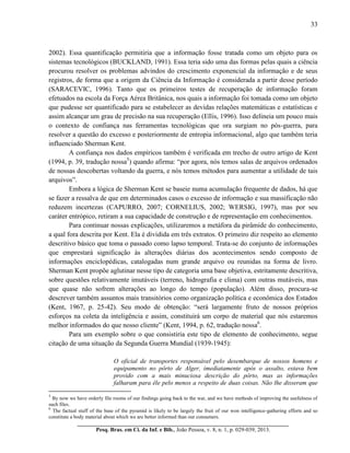 33
__________________________________________________________________________
Pesq. Bras. em Ci. da Inf. e Bib., João Pessoa, v. 8, n. 1, p. 029-039, 2013.
2002). Essa quantificação permitiria que a informação fosse tratada como um objeto para os
sistemas tecnológicos (BUCKLAND, 1991). Essa teria sido uma das formas pelas quais a ciência
procurou resolver os problemas advindos do crescimento exponencial da informação e de seus
registros, de forma que a origem da Ciência da Informação é considerada a partir desse período
(SARACEVIC, 1996). Tanto que os primeiros testes de recuperação de informação foram
efetuados na escola da Força Aérea Britânica, nos quais a informação foi tomada como um objeto
que pudesse ser quantificado para se estabelecer as devidas relações matemáticas e estatísticas e
assim alcançar um grau de precisão na sua recuperação (Ellis, 1996). Isso delineia um pouco mais
o contexto de confiança nas ferramentas tecnológicas que ora surgiam no pós-guerra, para
resolver a questão do excesso e posteriormente de entropia informacional, algo que também teria
influenciado Sherman Kent.
A confiança nos dados empíricos também é verificada em trecho de outro artigo de Kent
(1994, p. 39, tradução nossa5
) quando afirma: “por agora, nós temos salas de arquivos ordenados
de nossas descobertas voltando da guerra, e nós temos métodos para aumentar a utilidade de tais
arquivos”.
Embora a lógica de Sherman Kent se baseie numa acumulação frequente de dados, há que
se fazer a ressalva de que em determinados casos o excesso de informação e sua massificação não
reduzem incertezas (CAPURRO, 2007; CORNELIUS, 2002; WERSIG, 1997), mas por seu
caráter entrópico, retiram a sua capacidade de construção e de representação em conhecimentos.
Para continuar nossas explicações, utilizaremos a metáfora da pirâmide do conhecimento,
a qual fora descrita por Kent. Ela é dividida em três extratos. O primeiro diz respeito ao elemento
descritivo básico que toma o passado como lapso temporal. Trata-se do conjunto de informações
que emprestará significação às alterações diárias dos acontecimentos sendo composto de
informações enciclopédicas, catalogadas num grande arquivo ou reunidas na forma de livro.
Sherman Kent propõe aglutinar nesse tipo de categoria uma base objetiva, estritamente descritiva,
sobre questões relativamente imutáveis (terreno, hidrografia e clima) com outras mutáveis, mas
que quase não sofrem alterações ao longo do tempo (população). Além disso, procura-se
descrever também assuntos mais transitórios como organização política e econômica dos Estados
(Kent, 1967, p. 25-42). Seu modo de obtenção: “será largamente fruto de nossos próprios
esforços na coleta da inteligência e assim, constituirá um corpo de material que nós estaremos
melhor informados do que nosso cliente” (Kent, 1994, p. 62, tradução nossa6
.
Para um exemplo sobre o que consistiria este tipo de elemento de conhecimento, segue
citação de uma situação da Segunda Guerra Mundial (1939-1945):
O oficial de transportes responsável pelo desembarque de nossos homens e
equipamento no pôrto de Alger, imediatamente após o assalto, estava bem
provido com a mais minuciosa descrição do pôrto, mas as informações
falharam para êle pelo menos a respeito de duas coisas. Não lhe disseram que
5
By now we have orderly file rooms of our findings going back to the war, and we have methods of improving the usefulness of
such files.
6
The factual stuff of the base of the pyramid is likely to be largely the fruit of our won intelligence-gathering efforts and so
constitute a body material about which we are better informed than our consumers.
 