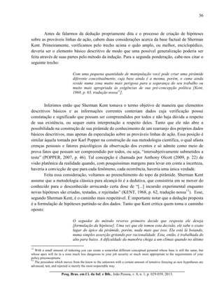 36
__________________________________________________________________________
Pesq. Bras. em Ci. da Inf. e Bib., João Pessoa, v. 8, n. 1, p. 029-039, 2013.
Antes de falarmos da dedução propriamente dita e o processo de criação de hipóteses
sobre as prováveis linhas de ação, cabem duas considerações acerca da base factual de Sherman
Kent. Primeiramente, verificamos pelo trecho acima o quão amplo, ou melhor, enciclopédico,
deveria ser o elemento básico descritivo de modo que uma possível generalização poderia ser
feita através de suas partes pelo método da indução. Para a segunda ponderação, cabe-nos citar o
seguinte trecho:
Com uma pequena quantidade de manipulação você pode criar uma pirâmide
diferente conceitualmente, cuja base ainda é a mesma, porém, o cume ainda
reside numa zona muito mais perigosa para a segurança do seu trabalho ou
muito mais apropriada às exigências de sua pré-concepção política [Kent,
1968, p. 63, tradução nossa12
].
Inferimos então que Sherman Kent tomava o termo objetivo de maneira que elementos
descritivos básicos e as informações correntes conteriam dados cuja verificação possui
constatação e significado que possam ser compreendidos por todos e não haja dúvida a respeito
de sua existência, ou sequer outra interpretação a respeito deles. Tanto que ele não abre a
possibilidade na construção de sua pirâmide do conhecimento de um rearranjo dos próprios dados
básicos descritivos, mas apenas da especulação sobre as prováveis linhas de ação. Essa posição é
similar àquela tomada por Karl Popper na construção de sua metodologia científica, o qual afasta
crenças pessoais e fatores psicológicos da observação dos eventos e só admite como meio de
prova fatos que possam ser compreendido por todos, ou seja, “intersubjetivamente submetidos a
teste” (POPPER, 2007, p. 46). Tal concepção é chamada por Anthony Olcott (2009, p. 22) de
visão platônica da realidade quando, com pouquíssimas margens para levar em conta a incerteza,
haveria a convicção de que para cada fenômeno, cada ocorrência, haveria uma única verdade.
Feita essa consideração, voltamos ao preenchimento do topo da pirâmide. Sherman Kent
assume que a metodologia clássica para alcançá-lo é a dedutiva, que consistiria em se mover do
conhecido para o desconhecido arriscando certa dose de “[...] incursão experimental enquanto
novas hipóteses são criadas, testadas, e rejeitadas” (KENT, 1968, p. 62, tradução nossa13
). Esse,
segundo Sherman Kent, é o caminho mais respeitável. É importante notar que a dedução proposta
é a formulação de hipóteses partindo-se dos dados. Tanto que Kent critica quem toma o caminho
oposto:
O seguidor do método reverso primeiro decide que resposta ele deseja
[formulação da hipótese]. Uma vez que ele tomou esta decisão, ele sabe o exato
lugar do ápice da pirâmide, porém, nada mais que isso. Ela está lá boiando,
numa simples asserção gritando por racionalidade. Esta, então, é trabalhada do
alto para baixo. A dificuldade da manobra chega a um clímax quando no último
12
With a small amount of tinkering you can create a somewhat different conceptual pyramid whose base is still the same, but
whose apex will lie in a zone much less dangerous to your job security or much more appropriate to the requirements of your
policy preconceptions.
13
The procedure which moves from the know to the unknown with a certain amount of tentative foraying as new hypotheses are
advanced, test, and rejected is merely the most respectable way.
 