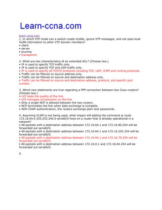 learn-ccna.com
1. In which VTP mode can a switch create VLANs, ignore VTP messages, and not pass local
VLAN information to other VTP domain members?
• client
• server
• pruning
• transparent

2. What are two characteristics of an extended ACL? (Choose two.)
• IP is used to specify TCP traffic only.
• IP is used to specify TCP and UDP traffic only.
• IP is used to specify all TCP/IP protocols including TCP, UDP, ICMP and routing protocols.
• Traffic can be filtered on source address only.
• Traffic can be filtered on source and destination address only.
• Traffic can be filtered on source and destination address, protocol, and specific port
number.

3. Which two statements are true regarding a PPP connection between two Cisco routers?
(Choose two.)
• LCP tests the quality of the link.
• LCP manages compression on the link
• Only a single NCP is allowed between the two routers.
• NCP terminates the link when data exchange is complete.
• With CHAP authentication, the routers exchange plain text passwords.

4. Assuming VLSM is not being used, what impact will adding the command ip route
172.16.64.0 255.255.240.0 serial0/0 have on a router that is already operational in a
network?
• All packets with a destination address between 172.16.64.1 and 172.16.80.254 will be
forwarded out serial0/0.
• All packets with a destination address between 172.16.64.1 and 172.16.255.254 will be
forwarded out serial0/0.
• All packets with a destination address between 172.16.64.1 and 172.16.79.254 will be
forwarded out serial0/0.
• All packets with a destination address between 172.16.0.1 and 172.16.64.254 will be
forwarded out serial0/0.

5.
 
