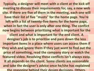 Typically, a designer will meet with a client at the kick off
 meeting to discuss their requirements for, say, a new web
site. If there are five of them in the meeting, each one will
  have their list of five "musts" for the home page. You're
   left with a list of twenty-five items for the home page,
  when in fact the user is only after one thing. The conflict
now begins between prioritizing what is important for the
       client and what is important for the end client. A
     designer's job is to prioritise and pare down the less
 important items in a place where users can access them if
they wish and ignore them if they just want to find out the
  price of something, read the company story or watch the
featured video. Resolving these conflicts isn't always easy.
  It all depends on the client. Some clients are reasonable
 and take the designer's advice once he/she has explained
 
