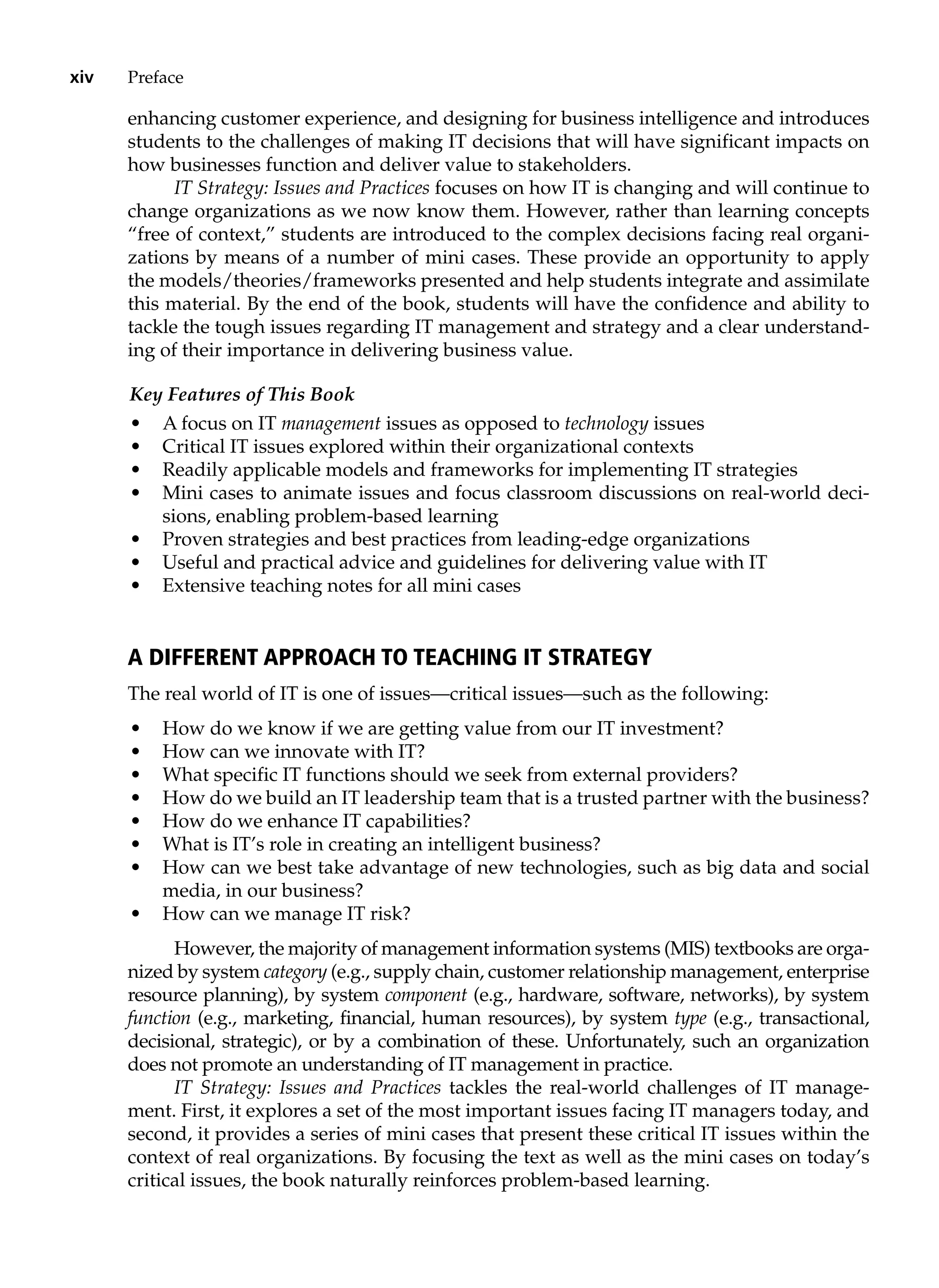 xiv Preface
enhancing customer experience, and designing for business intelligence and introduces
students to the challenges of making IT decisions that will have significant impacts on
how businesses function and deliver value to stakeholders.
IT Strategy: Issues and Practices focuses on how IT is changing and will continue to
change organizations as we now know them. However, rather than learning concepts
“free of context,” students are introduced to the complex decisions facing real organi-
zations by means of a number of mini cases. These provide an opportunity to apply
the models/theories/frameworks presented and help students integrate and assimilate
this material. By the end of the book, students will have the confidence and ability to
tackle the tough issues regarding IT management and strategy and a clear understand-
ing of their importance in delivering business value.
Key Features of This Book
• A focus on IT management issues as opposed to technology issues
• Critical IT issues explored within their organizational contexts
• Readily applicable models and frameworks for implementing IT strategies
• Mini cases to animate issues and focus classroom discussions on real-world deci-
sions, enabling problem-based learning
• Proven strategies and best practices from leading-edge organizations
• Useful and practical advice and guidelines for delivering value with IT
• Extensive teaching notes for all mini cases
A Different Approach to Teaching IT Strategy
The real world of IT is one of issues—critical issues—such as the following:
• How do we know if we are getting value from our IT investment?
• How can we innovate with IT?
• What specific IT functions should we seek from external providers?
• How do we build an IT leadership team that is a trusted partner with the business?
• How do we enhance IT capabilities?
• What is IT’s role in creating an intelligent business?
• How can we best take advantage of new technologies, such as big data and social
media, in our business?
• How can we manage IT risk?
However, the majority of management information systems (MIS) textbooks are orga-
nized by system category (e.g., supply chain, customer relationship ­
management, enterprise
resource planning), by system component (e.g., hardware, software, ­
networks), by system
function (e.g., marketing, financial, human resources), by ­
system type (e.g., transactional,
decisional, strategic), or by a combination of these. Unfortunately, such an organization
does not promote an understanding of IT management in practice.
IT Strategy: Issues and Practices tackles the real-world challenges of IT manage-
ment. First, it explores a set of the most important issues facing IT managers today, and
second, it provides a series of mini cases that present these critical IT issues within the
context of real organizations. By focusing the text as well as the mini cases on today’s
critical issues, the book naturally reinforces problem-based learning.
 