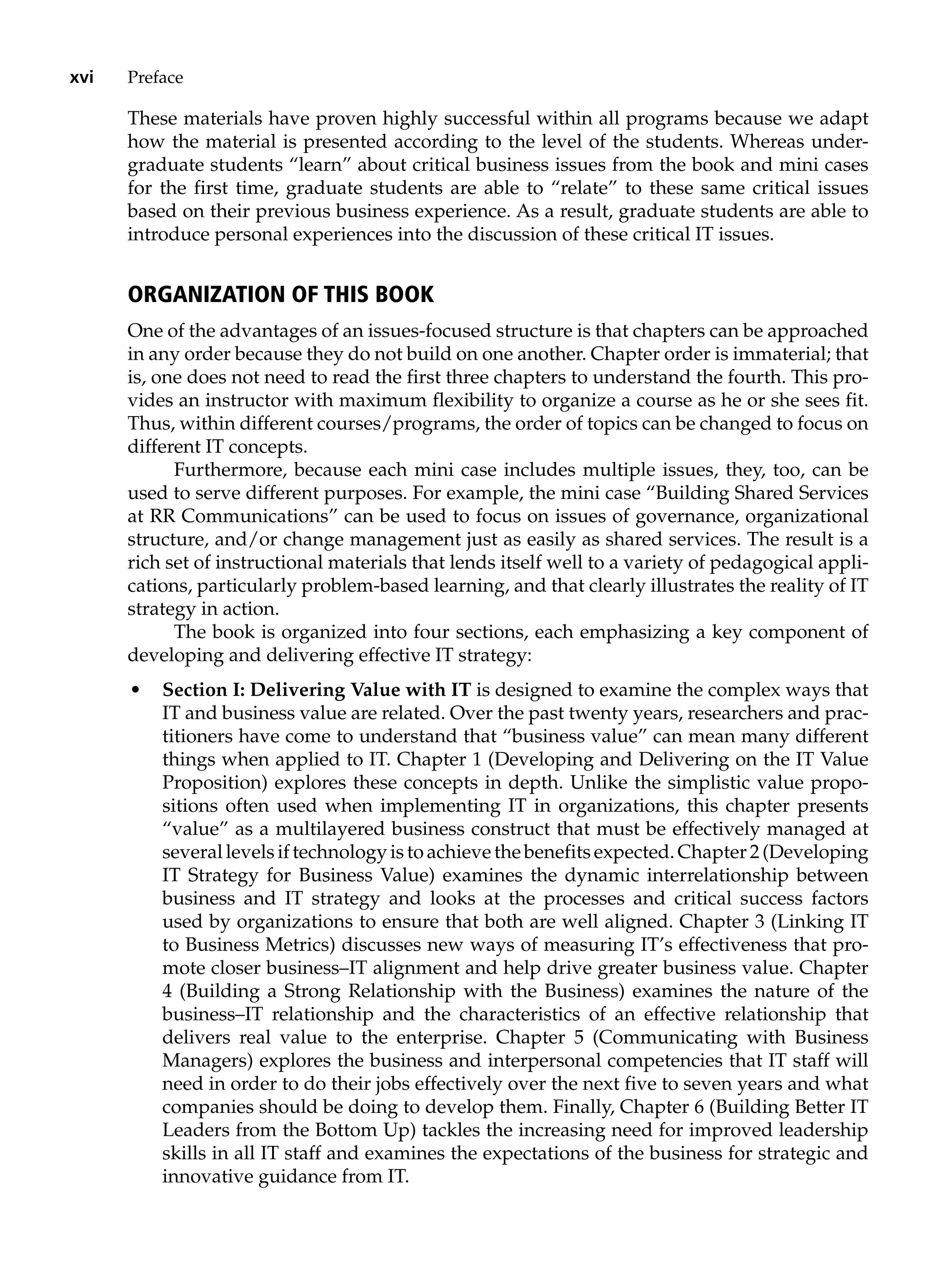 xvi Preface
These materials have proven highly successful within all programs because we adapt
how the material is presented according to the level of the students. Whereas under-
graduate students “learn” about critical business issues from the book and mini cases
for the first time, graduate students are able to “relate” to these same critical issues
based on their previous business experience. As a result, graduate students are able to
introduce personal experiences into the discussion of these critical IT issues.
Organization of This Book
One of the advantages of an issues-focused structure is that chapters can be approached
in any order because they do not build on one another. Chapter order is immaterial; that
is, one does not need to read the first three chapters to understand the fourth. This pro-
vides an instructor with maximum flexibility to organize a course as he or she sees fit.
Thus, within different courses/programs, the order of topics can be changed to focus on
different IT concepts.
Furthermore, because each mini case includes multiple issues, they, too, can be
used to serve different purposes. For example, the mini case “Building Shared Services
at RR Communications” can be used to focus on issues of governance, organizational
structure, and/or change management just as easily as shared services. The result is a
rich set of instructional materials that lends itself well to a variety of pedagogical appli-
cations, particularly problem-based learning, and that clearly illustrates the reality of IT
strategy in action.
The book is organized into four sections, each emphasizing a key component of
developing and delivering effective IT strategy:
• Section I: Delivering Value with IT is designed to examine the complex ways that
IT and business value are related. Over the past twenty years, researchers and prac-
titioners have come to understand that “business value” can mean many ­
different
things when applied to IT. Chapter 1 (Developing and Delivering on the IT Value
Proposition) explores these concepts in depth. Unlike the simplistic value propo-
sitions often used when implementing IT in organizations, this ­
chapter ­
presents
“value” as a multilayered business construct that must be effectively ­
managed at
several levels if technology is to achieve the benefits expected. Chapter 2 (Developing
IT Strategy for Business Value) examines the dynamic ­
interrelationship between
business and IT strategy and looks at the processes and critical ­
success ­
factors
used by organizations to ensure that both are well aligned. Chapter 3 (Linking IT
to Business Metrics) discusses new ways of measuring IT’s ­
effectiveness that pro-
mote closer business–IT alignment and help drive greater business value. Chapter
4 (Building a Strong Relationship with the Business) examines the nature of the
business–IT relationship and the characteristics of an effective relationship that
delivers real value to the enterprise. Chapter 5 (Communicating with Business
Managers) explores the business and interpersonal competencies that IT staff will
need in order to do their jobs effectively over the next five to seven years and what
companies should be doing to develop them. Finally, Chapter 6 (Building Better IT
Leaders from the Bottom Up) tackles the increasing need for improved leadership
skills in all IT staff and examines the expectations of the business for strategic and
innovative guidance from IT.
 