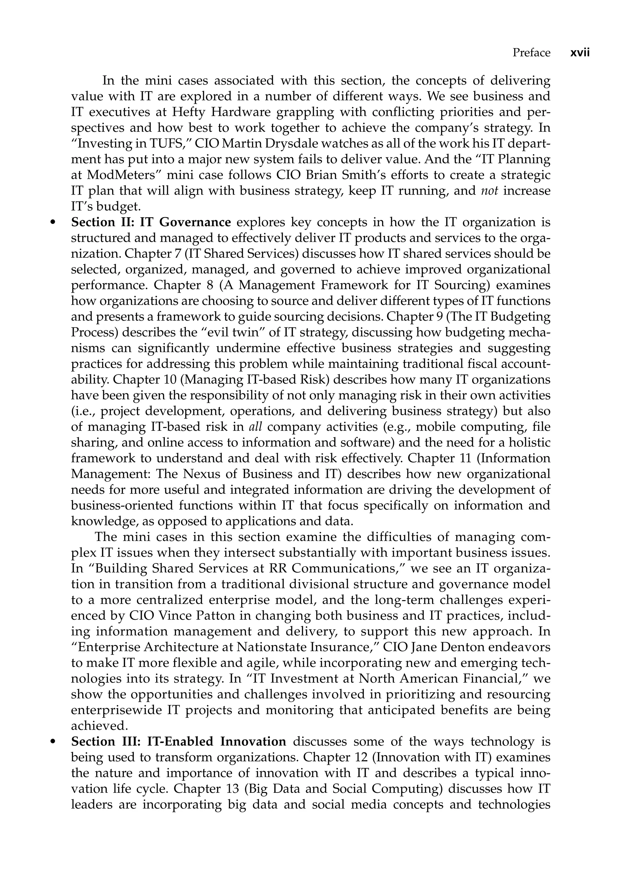 Preface xvii
In the mini cases associated with this section, the concepts of delivering
value with IT are explored in a number of different ways. We see business and
IT ­
executives at Hefty Hardware grappling with conflicting priorities and per-
spectives and how best to work together to achieve the company’s strategy. In
“Investing in TUFS,” CIO Martin Drysdale watches as all of the work his IT depart-
ment has put into a major new system fails to deliver value. And the “IT Planning
at ModMeters” mini case follows CIO Brian Smith’s efforts to create a strategic
IT plan that will align with business strategy, keep IT running, and not increase
IT’s budget.
• Section II: IT Governance explores key concepts in how the IT organization is
structured and managed to effectively deliver IT products and services to the orga-
nization. Chapter 7 (IT Shared Services) discusses how IT shared services should be
selected, organized, managed, and governed to achieve improved organizational
performance. Chapter 8 (A Management Framework for IT Sourcing) examines
how organizations are choosing to source and deliver different types of IT functions
and presents a framework to guide sourcing decisions. Chapter 9 (The IT Budgeting
Process) describes the “evil twin” of IT strategy, discussing how budgeting mecha-
nisms can significantly undermine effective business strategies and suggesting
practices for addressing this problem while maintaining traditional fiscal account-
ability. Chapter 10 (Managing IT-based Risk) describes how many IT organizations
have been given the responsibility of not only managing risk in their own activities
(i.e., project development, operations, and delivering business strategy) but also
of managing IT-based risk in all company activities (e.g., mobile computing, file
sharing, and online access to information and software) and the need for a holistic
framework to understand and deal with risk effectively. Chapter 11 (Information
Management: The Nexus of Business and IT) describes how new organizational
needs for more useful and integrated information are driving the development of
business-oriented functions within IT that focus specifically on information and
knowledge, as opposed to applications and data.
The mini cases in this section examine the difficulties of managing com-
plex IT issues when they intersect substantially with important business issues.
In “Building Shared Services at RR Communications,” we see an IT organiza-
tion in transition from a traditional divisional structure and governance model
to a more centralized enterprise model, and the long-term challenges experi-
enced by CIO Vince Patton in changing both business and IT practices, includ-
ing information management and delivery, to support this new approach. In
“Enterprise Architecture at Nationstate Insurance,” CIO Jane Denton endeavors
to make IT more flexible and agile, while incorporating new and emerging tech-
nologies into its strategy. In “IT Investment at North American Financial,” we
show the opportunities and challenges involved in prioritizing and resourcing
enterprisewide IT projects and monitoring that anticipated benefits are being
achieved.
• Section III: IT-Enabled Innovation discusses some of the ways technology is
being used to transform organizations. Chapter 12 (Innovation with IT) examines
the nature and importance of innovation with IT and describes a typical inno-
vation life cycle. Chapter 13 (Big Data and Social Computing) discusses how IT
leaders are incorporating big data and social media concepts and technologies
 