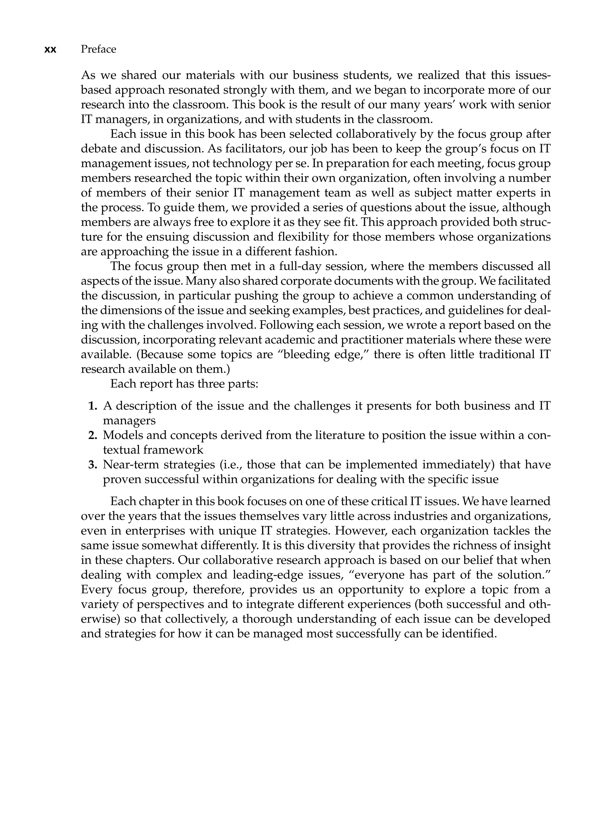 xx Preface
As we shared our materials with our business students, we realized that this issues-
based approach resonated strongly with them, and we began to incorporate more of our
research into the classroom. This book is the result of our many years’ work with senior
IT managers, in organizations, and with students in the classroom.
Each issue in this book has been selected collaboratively by the focus group after
debate and discussion. As facilitators, our job has been to keep the group’s focus on IT
management issues, not technology per se. In preparation for each meeting, focus group
members researched the topic within their own organization, often involving a number
of members of their senior IT management team as well as subject matter experts in
the process. To guide them, we provided a series of questions about the issue, although
members are always free to explore it as they see fit. This approach provided both struc-
ture for the ensuing discussion and flexibility for those members whose ­
organizations
are approaching the issue in a different fashion.
The focus group then met in a full-day session, where the members discussed all
aspects of the issue. Many also shared corporate documents with the group. We ­facilitated
the discussion, in particular pushing the group to achieve a common understanding of
the dimensions of the issue and seeking examples, best practices, and guidelines for deal-
ing with the challenges involved. Following each session, we wrote a report based on the
discussion, incorporating relevant academic and practitioner materials where these were
available. (Because some topics are “bleeding edge,” there is often little traditional IT
research available on them.)
Each report has three parts:
1. A description of the issue and the challenges it presents for both business and IT
managers
2. Models and concepts derived from the literature to position the issue within a con-
textual framework
3. Near-term strategies (i.e., those that can be implemented immediately) that have
proven successful within organizations for dealing with the specific issue
Each chapter in this book focuses on one of these critical IT issues. We have learned
over the years that the issues themselves vary little across industries and organizations,
even in enterprises with unique IT strategies. However, each organization tackles the
same issue somewhat differently. It is this diversity that provides the richness of insight
in these chapters. Our collaborative research approach is based on our belief that when
dealing with complex and leading-edge issues, “everyone has part of the solution.”
Every focus group, therefore, provides us an opportunity to explore a topic from a
­
variety of perspectives and to integrate different experiences (both successful and oth-
erwise) so that collectively, a thorough understanding of each issue can be developed
and strategies for how it can be managed most successfully can be identified.
 