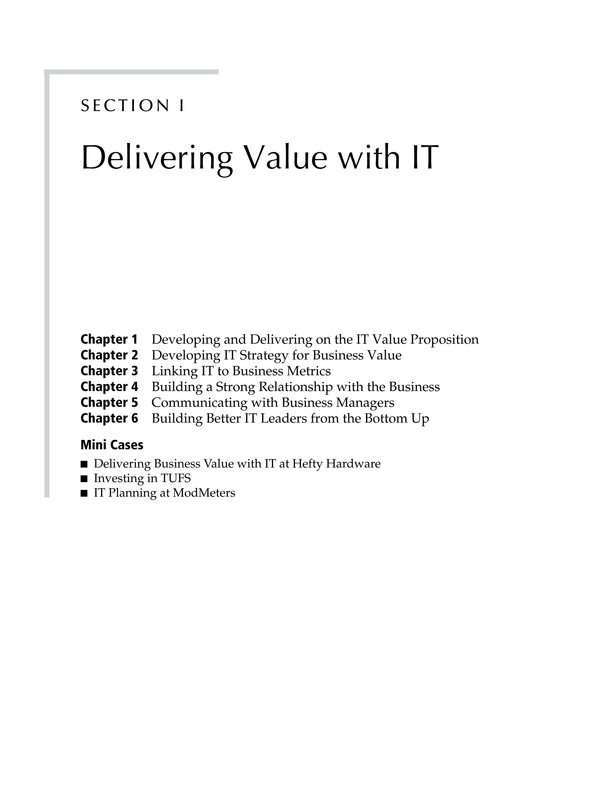 S ect ion I
Delivering Value with IT
Chapter 1 Developing and Delivering on the IT Value Proposition
Chapter 2 Developing IT Strategy for Business Value
Chapter 3 Linking IT to Business Metrics
Chapter 4 Building a Strong Relationship with the Business
Chapter 5 Communicating with Business Managers
Chapter 6 Building Better IT Leaders from the Bottom Up
Mini Cases
■ Delivering Business Value with IT at Hefty Hardware
■ Investing in TUFS
■ IT Planning at ModMeters
 
