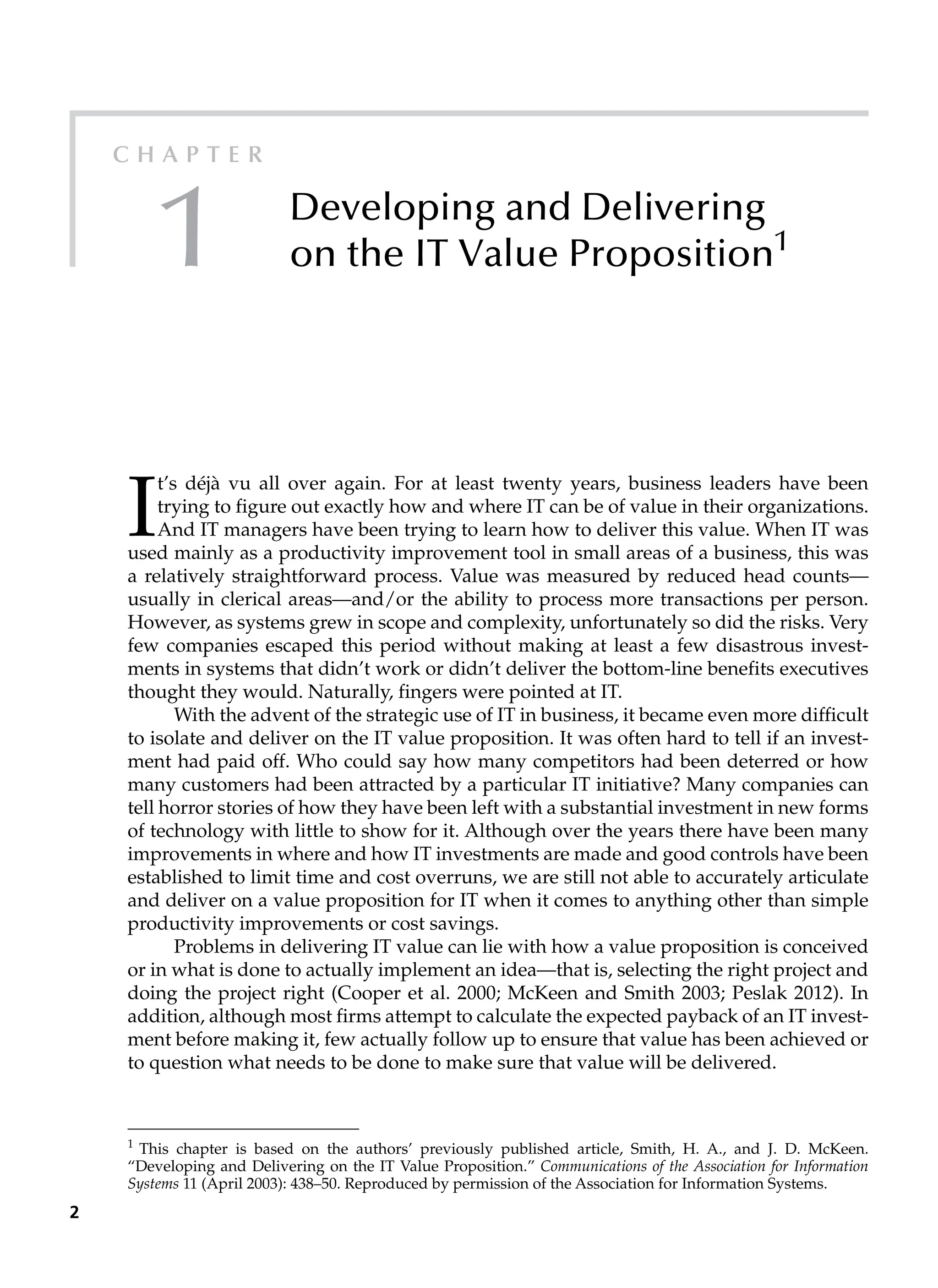2
C h a p t e r
1 Developing and Delivering
on the IT Value Proposition1
1
This chapter is based on the authors’ previously published article, Smith, H. A., and J. D. McKeen.
“Developing and Delivering on the IT Value Proposition.” Communications of the Association for Information
Systems 11 (April 2003): 438–50. Reproduced by permission of the Association for Information Systems.
I
t’s déjà vu all over again. For at least twenty years, business leaders have been
­
trying to figure out exactly how and where IT can be of value in their organizations.
And IT managers have been trying to learn how to deliver this value. When IT was
used mainly as a productivity improvement tool in small areas of a business, this was
a ­
relatively straightforward process. Value was measured by reduced head counts—
usually in clerical areas—and/or the ability to process more transactions per person.
However, as systems grew in scope and complexity, unfortunately so did the risks. Very
few companies escaped this period without making at least a few disastrous invest-
ments in systems that didn’t work or didn’t deliver the bottom-line benefits executives
thought they would. Naturally, fingers were pointed at IT.
With the advent of the strategic use of IT in business, it became even more difficult
to isolate and deliver on the IT value proposition. It was often hard to tell if an invest-
ment had paid off. Who could say how many competitors had been deterred or how
many customers had been attracted by a particular IT initiative? Many companies can
tell horror stories of how they have been left with a substantial investment in new forms
of technology with little to show for it. Although over the years there have been many
improvements in where and how IT investments are made and good controls have been
established to limit time and cost overruns, we are still not able to accurately articulate
and deliver on a value proposition for IT when it comes to anything other than simple
productivity improvements or cost savings.
Problems in delivering IT value can lie with how a value proposition is conceived
or in what is done to actually implement an idea—that is, selecting the right project and
doing the project right (Cooper et al. 2000; McKeen and Smith 2003; Peslak 2012). In
addition, although most firms attempt to calculate the expected payback of an IT invest-
ment before making it, few actually follow up to ensure that value has been achieved or
to question what needs to be done to make sure that value will be delivered.
 