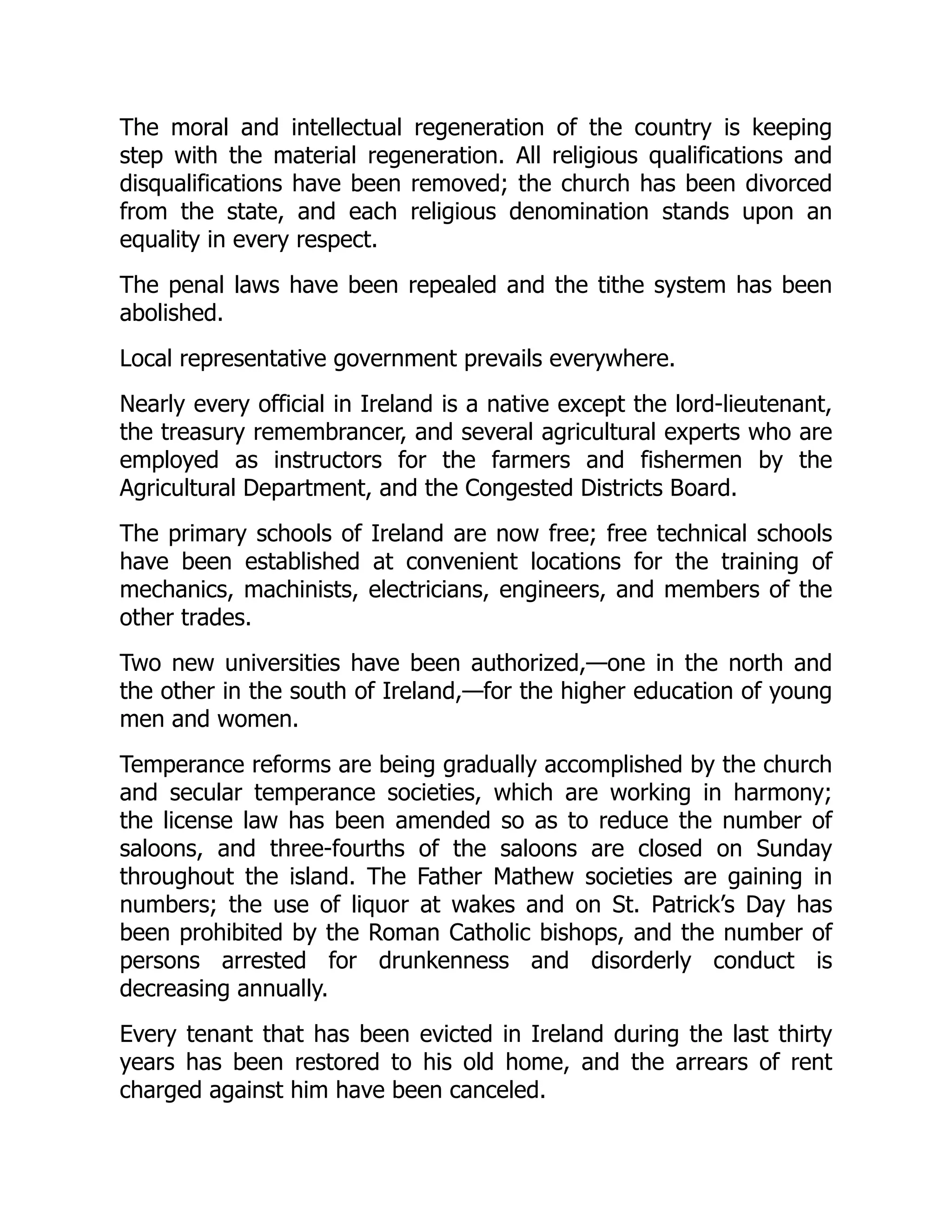 The moral and intellectual regeneration of the country is keeping
step with the material regeneration. All religious qualifications and
disqualifications have been removed; the church has been divorced
from the state, and each religious denomination stands upon an
equality in every respect.
The penal laws have been repealed and the tithe system has been
abolished.
Local representative government prevails everywhere.
Nearly every official in Ireland is a native except the lord-lieutenant,
the treasury remembrancer, and several agricultural experts who are
employed as instructors for the farmers and fishermen by the
Agricultural Department, and the Congested Districts Board.
The primary schools of Ireland are now free; free technical schools
have been established at convenient locations for the training of
mechanics, machinists, electricians, engineers, and members of the
other trades.
Two new universities have been authorized,—one in the north and
the other in the south of Ireland,—for the higher education of young
men and women.
Temperance reforms are being gradually accomplished by the church
and secular temperance societies, which are working in harmony;
the license law has been amended so as to reduce the number of
saloons, and three-fourths of the saloons are closed on Sunday
throughout the island. The Father Mathew societies are gaining in
numbers; the use of liquor at wakes and on St. Patrick’s Day has
been prohibited by the Roman Catholic bishops, and the number of
persons arrested for drunkenness and disorderly conduct is
decreasing annually.
Every tenant that has been evicted in Ireland during the last thirty
years has been restored to his old home, and the arrears of rent
charged against him have been canceled.
 