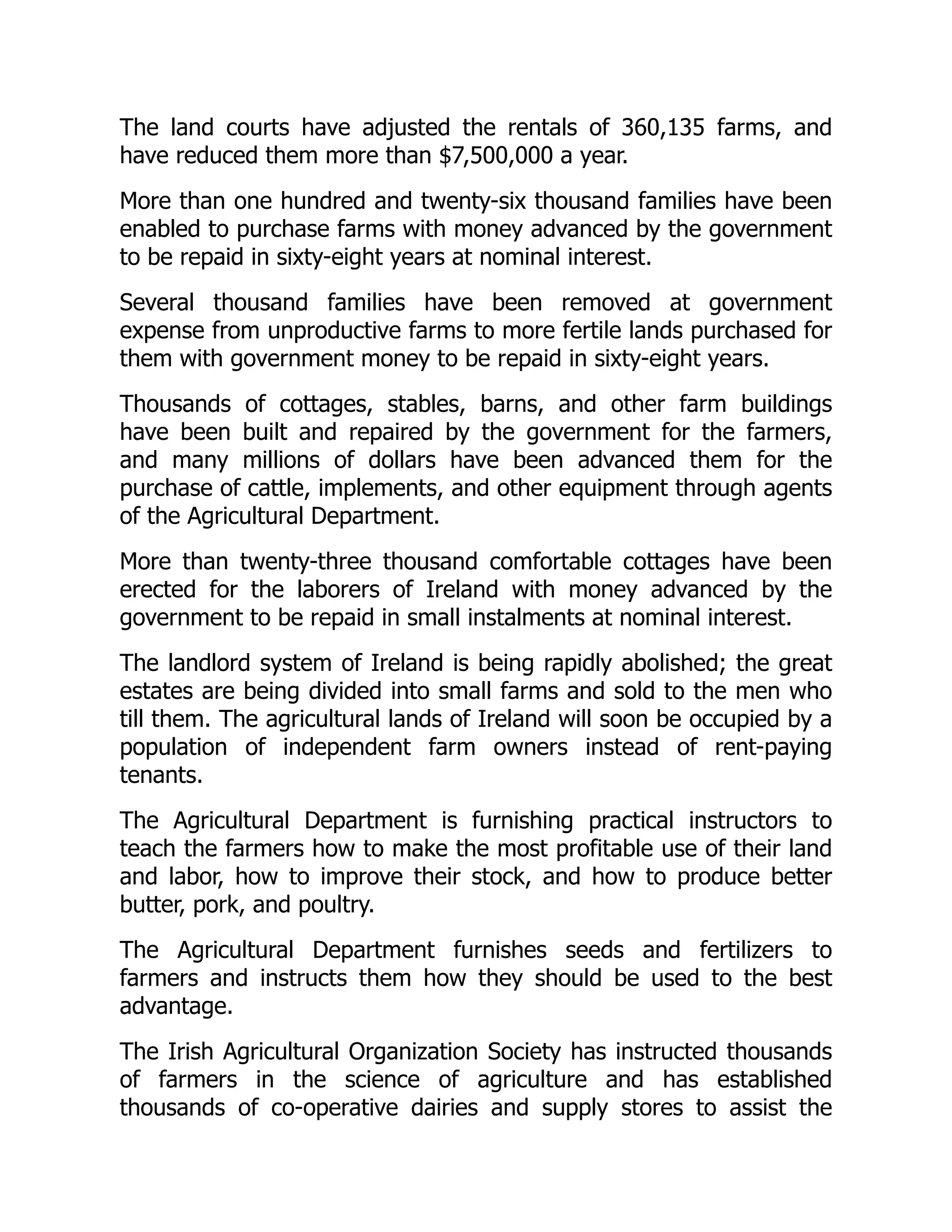 The land courts have adjusted the rentals of 360,135 farms, and
have reduced them more than $7,500,000 a year.
More than one hundred and twenty-six thousand families have been
enabled to purchase farms with money advanced by the government
to be repaid in sixty-eight years at nominal interest.
Several thousand families have been removed at government
expense from unproductive farms to more fertile lands purchased for
them with government money to be repaid in sixty-eight years.
Thousands of cottages, stables, barns, and other farm buildings
have been built and repaired by the government for the farmers,
and many millions of dollars have been advanced them for the
purchase of cattle, implements, and other equipment through agents
of the Agricultural Department.
More than twenty-three thousand comfortable cottages have been
erected for the laborers of Ireland with money advanced by the
government to be repaid in small instalments at nominal interest.
The landlord system of Ireland is being rapidly abolished; the great
estates are being divided into small farms and sold to the men who
till them. The agricultural lands of Ireland will soon be occupied by a
population of independent farm owners instead of rent-paying
tenants.
The Agricultural Department is furnishing practical instructors to
teach the farmers how to make the most profitable use of their land
and labor, how to improve their stock, and how to produce better
butter, pork, and poultry.
The Agricultural Department furnishes seeds and fertilizers to
farmers and instructs them how they should be used to the best
advantage.
The Irish Agricultural Organization Society has instructed thousands
of farmers in the science of agriculture and has established
thousands of co-operative dairies and supply stores to assist the
 