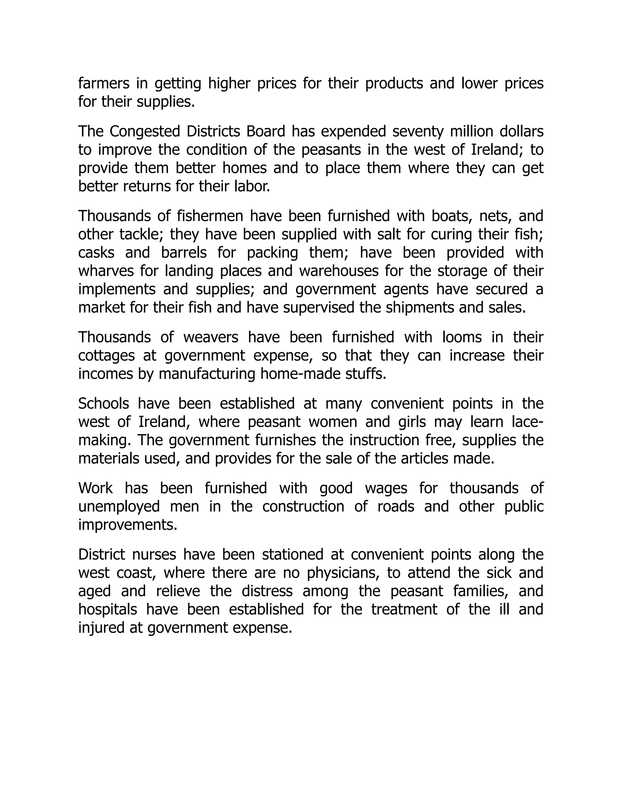 farmers in getting higher prices for their products and lower prices
for their supplies.
The Congested Districts Board has expended seventy million dollars
to improve the condition of the peasants in the west of Ireland; to
provide them better homes and to place them where they can get
better returns for their labor.
Thousands of fishermen have been furnished with boats, nets, and
other tackle; they have been supplied with salt for curing their fish;
casks and barrels for packing them; have been provided with
wharves for landing places and warehouses for the storage of their
implements and supplies; and government agents have secured a
market for their fish and have supervised the shipments and sales.
Thousands of weavers have been furnished with looms in their
cottages at government expense, so that they can increase their
incomes by manufacturing home-made stuffs.
Schools have been established at many convenient points in the
west of Ireland, where peasant women and girls may learn lace-
making. The government furnishes the instruction free, supplies the
materials used, and provides for the sale of the articles made.
Work has been furnished with good wages for thousands of
unemployed men in the construction of roads and other public
improvements.
District nurses have been stationed at convenient points along the
west coast, where there are no physicians, to attend the sick and
aged and relieve the distress among the peasant families, and
hospitals have been established for the treatment of the ill and
injured at government expense.
 