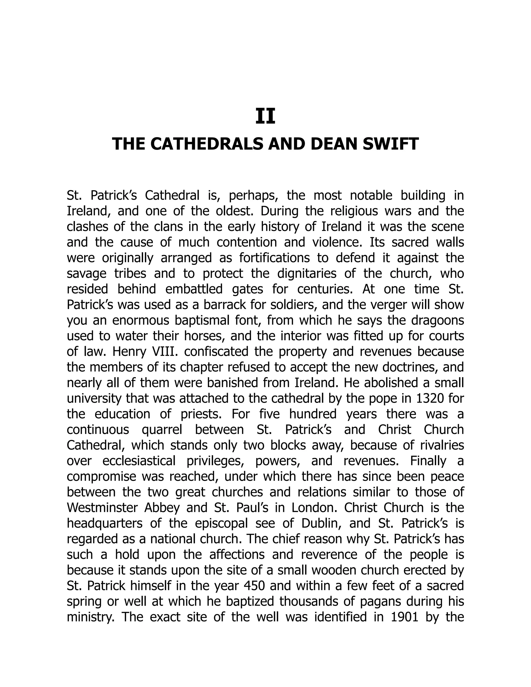 II
THE CATHEDRALS AND DEAN SWIFT
St. Patrick’s Cathedral is, perhaps, the most notable building in
Ireland, and one of the oldest. During the religious wars and the
clashes of the clans in the early history of Ireland it was the scene
and the cause of much contention and violence. Its sacred walls
were originally arranged as fortifications to defend it against the
savage tribes and to protect the dignitaries of the church, who
resided behind embattled gates for centuries. At one time St.
Patrick’s was used as a barrack for soldiers, and the verger will show
you an enormous baptismal font, from which he says the dragoons
used to water their horses, and the interior was fitted up for courts
of law. Henry VIII. confiscated the property and revenues because
the members of its chapter refused to accept the new doctrines, and
nearly all of them were banished from Ireland. He abolished a small
university that was attached to the cathedral by the pope in 1320 for
the education of priests. For five hundred years there was a
continuous quarrel between St. Patrick’s and Christ Church
Cathedral, which stands only two blocks away, because of rivalries
over ecclesiastical privileges, powers, and revenues. Finally a
compromise was reached, under which there has since been peace
between the two great churches and relations similar to those of
Westminster Abbey and St. Paul’s in London. Christ Church is the
headquarters of the episcopal see of Dublin, and St. Patrick’s is
regarded as a national church. The chief reason why St. Patrick’s has
such a hold upon the affections and reverence of the people is
because it stands upon the site of a small wooden church erected by
St. Patrick himself in the year 450 and within a few feet of a sacred
spring or well at which he baptized thousands of pagans during his
ministry. The exact site of the well was identified in 1901 by the
 