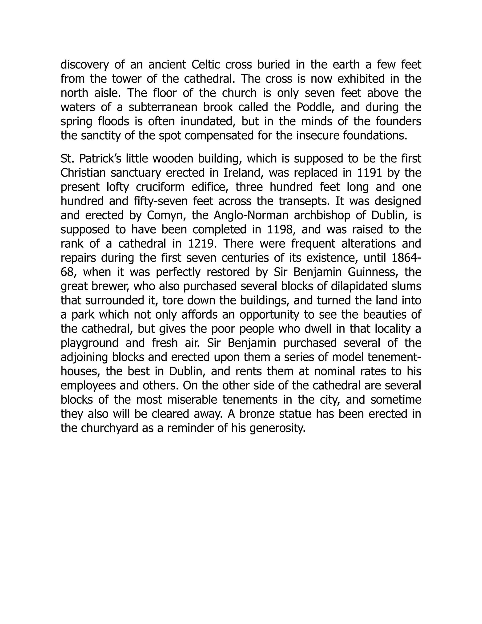 discovery of an ancient Celtic cross buried in the earth a few feet
from the tower of the cathedral. The cross is now exhibited in the
north aisle. The floor of the church is only seven feet above the
waters of a subterranean brook called the Poddle, and during the
spring floods is often inundated, but in the minds of the founders
the sanctity of the spot compensated for the insecure foundations.
St. Patrick’s little wooden building, which is supposed to be the first
Christian sanctuary erected in Ireland, was replaced in 1191 by the
present lofty cruciform edifice, three hundred feet long and one
hundred and fifty-seven feet across the transepts. It was designed
and erected by Comyn, the Anglo-Norman archbishop of Dublin, is
supposed to have been completed in 1198, and was raised to the
rank of a cathedral in 1219. There were frequent alterations and
repairs during the first seven centuries of its existence, until 1864-
68, when it was perfectly restored by Sir Benjamin Guinness, the
great brewer, who also purchased several blocks of dilapidated slums
that surrounded it, tore down the buildings, and turned the land into
a park which not only affords an opportunity to see the beauties of
the cathedral, but gives the poor people who dwell in that locality a
playground and fresh air. Sir Benjamin purchased several of the
adjoining blocks and erected upon them a series of model tenement-
houses, the best in Dublin, and rents them at nominal rates to his
employees and others. On the other side of the cathedral are several
blocks of the most miserable tenements in the city, and sometime
they also will be cleared away. A bronze statue has been erected in
the churchyard as a reminder of his generosity.
 