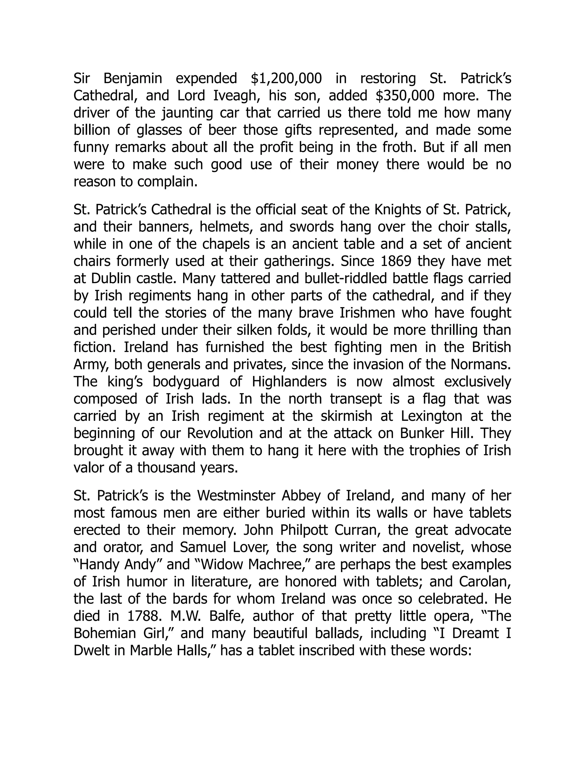Sir Benjamin expended $1,200,000 in restoring St. Patrick’s
Cathedral, and Lord Iveagh, his son, added $350,000 more. The
driver of the jaunting car that carried us there told me how many
billion of glasses of beer those gifts represented, and made some
funny remarks about all the profit being in the froth. But if all men
were to make such good use of their money there would be no
reason to complain.
St. Patrick’s Cathedral is the official seat of the Knights of St. Patrick,
and their banners, helmets, and swords hang over the choir stalls,
while in one of the chapels is an ancient table and a set of ancient
chairs formerly used at their gatherings. Since 1869 they have met
at Dublin castle. Many tattered and bullet-riddled battle flags carried
by Irish regiments hang in other parts of the cathedral, and if they
could tell the stories of the many brave Irishmen who have fought
and perished under their silken folds, it would be more thrilling than
fiction. Ireland has furnished the best fighting men in the British
Army, both generals and privates, since the invasion of the Normans.
The king’s bodyguard of Highlanders is now almost exclusively
composed of Irish lads. In the north transept is a flag that was
carried by an Irish regiment at the skirmish at Lexington at the
beginning of our Revolution and at the attack on Bunker Hill. They
brought it away with them to hang it here with the trophies of Irish
valor of a thousand years.
St. Patrick’s is the Westminster Abbey of Ireland, and many of her
most famous men are either buried within its walls or have tablets
erected to their memory. John Philpott Curran, the great advocate
and orator, and Samuel Lover, the song writer and novelist, whose
“Handy Andy” and “Widow Machree,” are perhaps the best examples
of Irish humor in literature, are honored with tablets; and Carolan,
the last of the bards for whom Ireland was once so celebrated. He
died in 1788. M.W. Balfe, author of that pretty little opera, “The
Bohemian Girl,” and many beautiful ballads, including “I Dreamt I
Dwelt in Marble Halls,” has a tablet inscribed with these words:
 