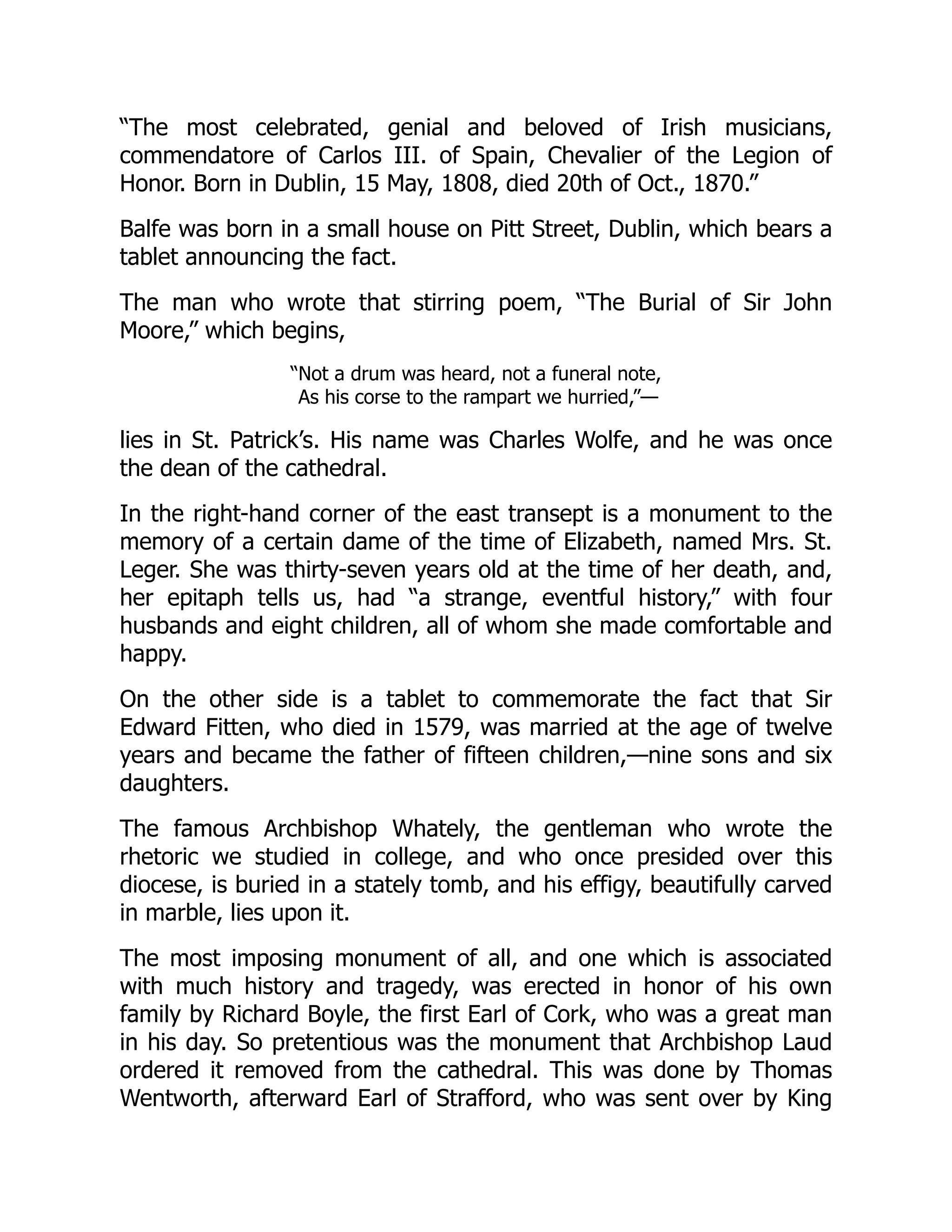 “The most celebrated, genial and beloved of Irish musicians,
commendatore of Carlos III. of Spain, Chevalier of the Legion of
Honor. Born in Dublin, 15 May, 1808, died 20th of Oct., 1870.”
Balfe was born in a small house on Pitt Street, Dublin, which bears a
tablet announcing the fact.
The man who wrote that stirring poem, “The Burial of Sir John
Moore,” which begins,
“Not a drum was heard, not a funeral note,
As his corse to the rampart we hurried,”—
lies in St. Patrick’s. His name was Charles Wolfe, and he was once
the dean of the cathedral.
In the right-hand corner of the east transept is a monument to the
memory of a certain dame of the time of Elizabeth, named Mrs. St.
Leger. She was thirty-seven years old at the time of her death, and,
her epitaph tells us, had “a strange, eventful history,” with four
husbands and eight children, all of whom she made comfortable and
happy.
On the other side is a tablet to commemorate the fact that Sir
Edward Fitten, who died in 1579, was married at the age of twelve
years and became the father of fifteen children,—nine sons and six
daughters.
The famous Archbishop Whately, the gentleman who wrote the
rhetoric we studied in college, and who once presided over this
diocese, is buried in a stately tomb, and his effigy, beautifully carved
in marble, lies upon it.
The most imposing monument of all, and one which is associated
with much history and tragedy, was erected in honor of his own
family by Richard Boyle, the first Earl of Cork, who was a great man
in his day. So pretentious was the monument that Archbishop Laud
ordered it removed from the cathedral. This was done by Thomas
Wentworth, afterward Earl of Strafford, who was sent over by King
 