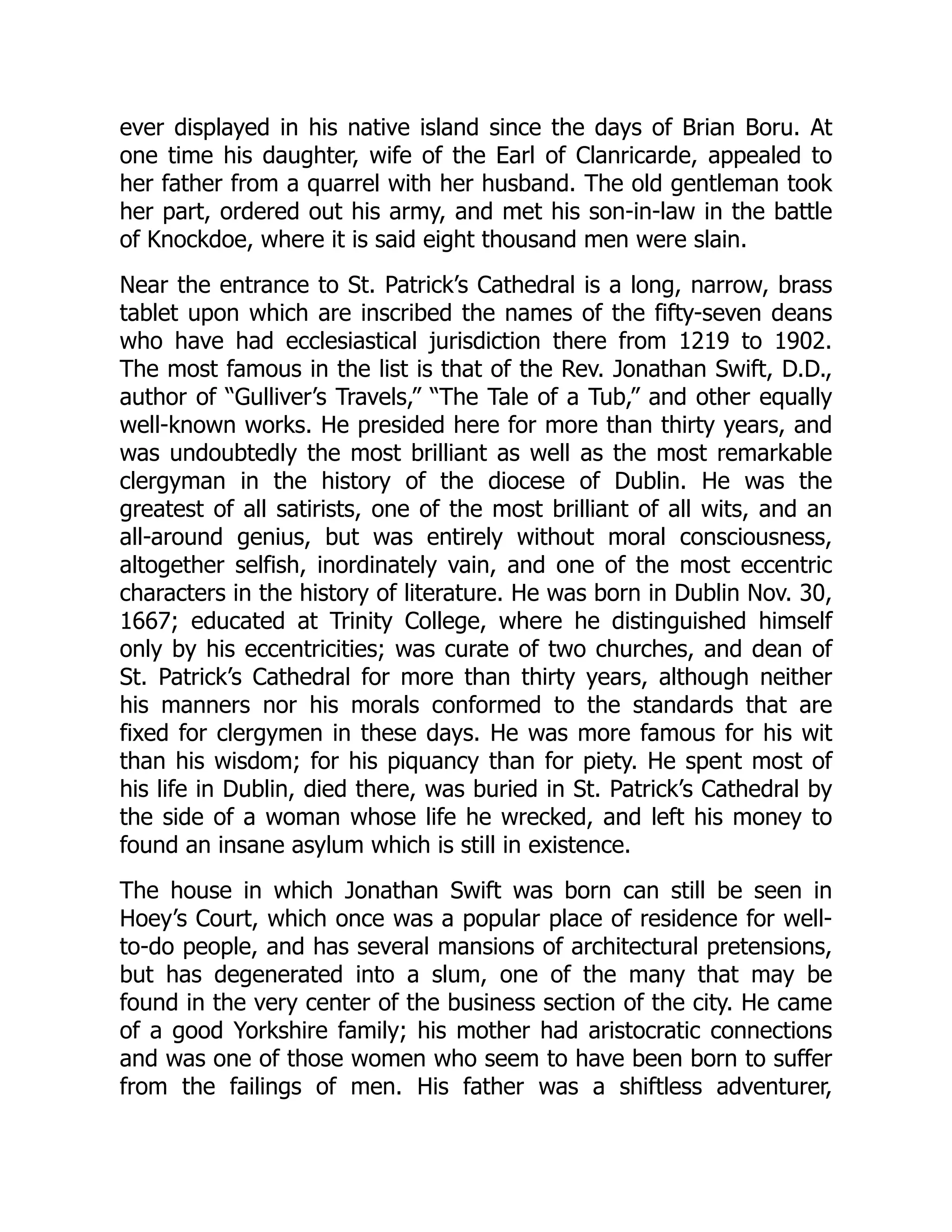 ever displayed in his native island since the days of Brian Boru. At
one time his daughter, wife of the Earl of Clanricarde, appealed to
her father from a quarrel with her husband. The old gentleman took
her part, ordered out his army, and met his son-in-law in the battle
of Knockdoe, where it is said eight thousand men were slain.
Near the entrance to St. Patrick’s Cathedral is a long, narrow, brass
tablet upon which are inscribed the names of the fifty-seven deans
who have had ecclesiastical jurisdiction there from 1219 to 1902.
The most famous in the list is that of the Rev. Jonathan Swift, D.D.,
author of “Gulliver’s Travels,” “The Tale of a Tub,” and other equally
well-known works. He presided here for more than thirty years, and
was undoubtedly the most brilliant as well as the most remarkable
clergyman in the history of the diocese of Dublin. He was the
greatest of all satirists, one of the most brilliant of all wits, and an
all-around genius, but was entirely without moral consciousness,
altogether selfish, inordinately vain, and one of the most eccentric
characters in the history of literature. He was born in Dublin Nov. 30,
1667; educated at Trinity College, where he distinguished himself
only by his eccentricities; was curate of two churches, and dean of
St. Patrick’s Cathedral for more than thirty years, although neither
his manners nor his morals conformed to the standards that are
fixed for clergymen in these days. He was more famous for his wit
than his wisdom; for his piquancy than for piety. He spent most of
his life in Dublin, died there, was buried in St. Patrick’s Cathedral by
the side of a woman whose life he wrecked, and left his money to
found an insane asylum which is still in existence.
The house in which Jonathan Swift was born can still be seen in
Hoey’s Court, which once was a popular place of residence for well-
to-do people, and has several mansions of architectural pretensions,
but has degenerated into a slum, one of the many that may be
found in the very center of the business section of the city. He came
of a good Yorkshire family; his mother had aristocratic connections
and was one of those women who seem to have been born to suffer
from the failings of men. His father was a shiftless adventurer,
 