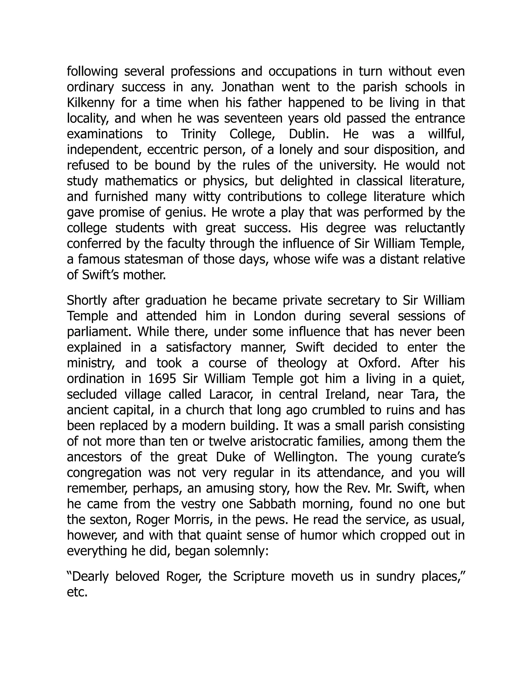 following several professions and occupations in turn without even
ordinary success in any. Jonathan went to the parish schools in
Kilkenny for a time when his father happened to be living in that
locality, and when he was seventeen years old passed the entrance
examinations to Trinity College, Dublin. He was a willful,
independent, eccentric person, of a lonely and sour disposition, and
refused to be bound by the rules of the university. He would not
study mathematics or physics, but delighted in classical literature,
and furnished many witty contributions to college literature which
gave promise of genius. He wrote a play that was performed by the
college students with great success. His degree was reluctantly
conferred by the faculty through the influence of Sir William Temple,
a famous statesman of those days, whose wife was a distant relative
of Swift’s mother.
Shortly after graduation he became private secretary to Sir William
Temple and attended him in London during several sessions of
parliament. While there, under some influence that has never been
explained in a satisfactory manner, Swift decided to enter the
ministry, and took a course of theology at Oxford. After his
ordination in 1695 Sir William Temple got him a living in a quiet,
secluded village called Laracor, in central Ireland, near Tara, the
ancient capital, in a church that long ago crumbled to ruins and has
been replaced by a modern building. It was a small parish consisting
of not more than ten or twelve aristocratic families, among them the
ancestors of the great Duke of Wellington. The young curate’s
congregation was not very regular in its attendance, and you will
remember, perhaps, an amusing story, how the Rev. Mr. Swift, when
he came from the vestry one Sabbath morning, found no one but
the sexton, Roger Morris, in the pews. He read the service, as usual,
however, and with that quaint sense of humor which cropped out in
everything he did, began solemnly:
“Dearly beloved Roger, the Scripture moveth us in sundry places,”
etc.
 