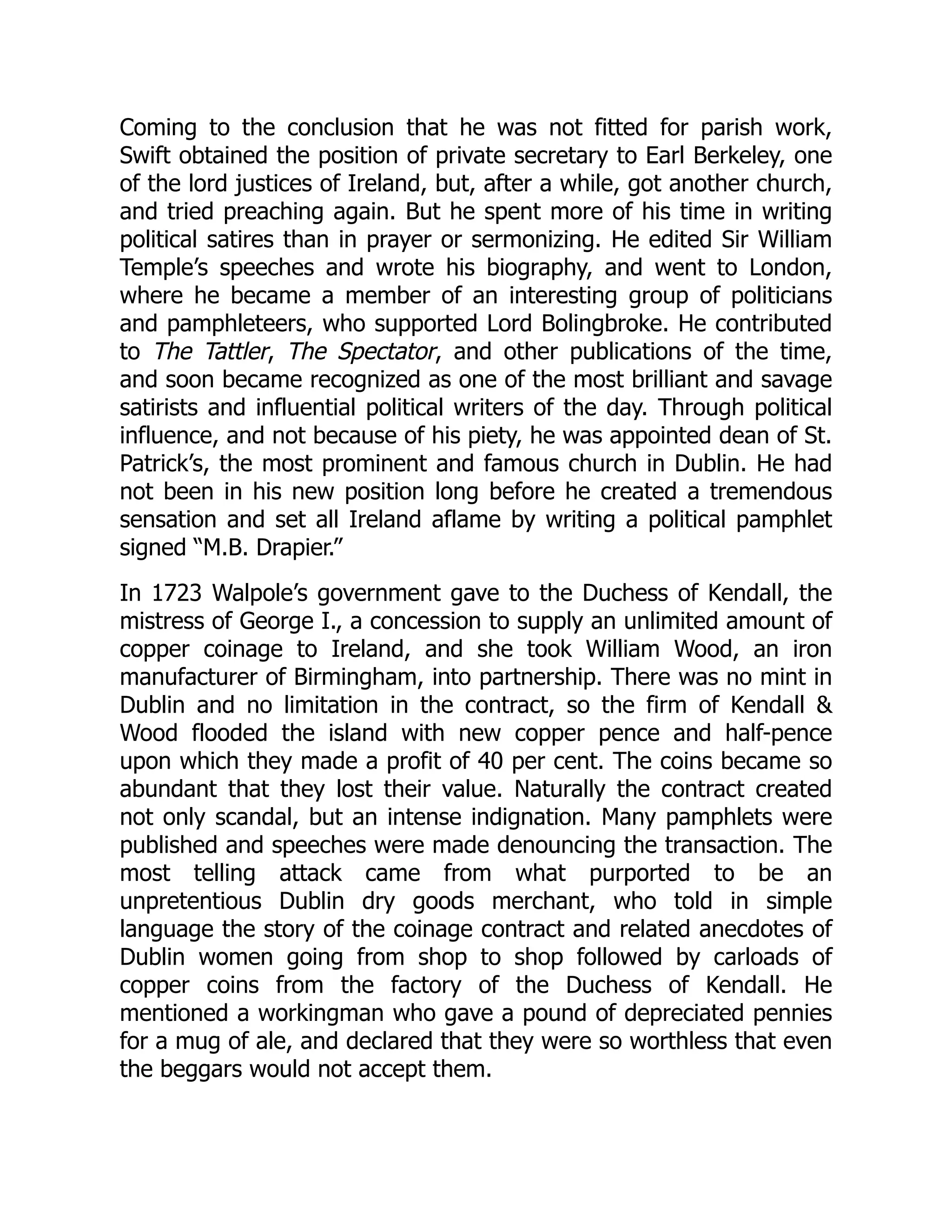 Coming to the conclusion that he was not fitted for parish work,
Swift obtained the position of private secretary to Earl Berkeley, one
of the lord justices of Ireland, but, after a while, got another church,
and tried preaching again. But he spent more of his time in writing
political satires than in prayer or sermonizing. He edited Sir William
Temple’s speeches and wrote his biography, and went to London,
where he became a member of an interesting group of politicians
and pamphleteers, who supported Lord Bolingbroke. He contributed
to The Tattler, The Spectator, and other publications of the time,
and soon became recognized as one of the most brilliant and savage
satirists and influential political writers of the day. Through political
influence, and not because of his piety, he was appointed dean of St.
Patrick’s, the most prominent and famous church in Dublin. He had
not been in his new position long before he created a tremendous
sensation and set all Ireland aflame by writing a political pamphlet
signed “M.B. Drapier.”
In 1723 Walpole’s government gave to the Duchess of Kendall, the
mistress of George I., a concession to supply an unlimited amount of
copper coinage to Ireland, and she took William Wood, an iron
manufacturer of Birmingham, into partnership. There was no mint in
Dublin and no limitation in the contract, so the firm of Kendall 
Wood flooded the island with new copper pence and half-pence
upon which they made a profit of 40 per cent. The coins became so
abundant that they lost their value. Naturally the contract created
not only scandal, but an intense indignation. Many pamphlets were
published and speeches were made denouncing the transaction. The
most telling attack came from what purported to be an
unpretentious Dublin dry goods merchant, who told in simple
language the story of the coinage contract and related anecdotes of
Dublin women going from shop to shop followed by carloads of
copper coins from the factory of the Duchess of Kendall. He
mentioned a workingman who gave a pound of depreciated pennies
for a mug of ale, and declared that they were so worthless that even
the beggars would not accept them.
 