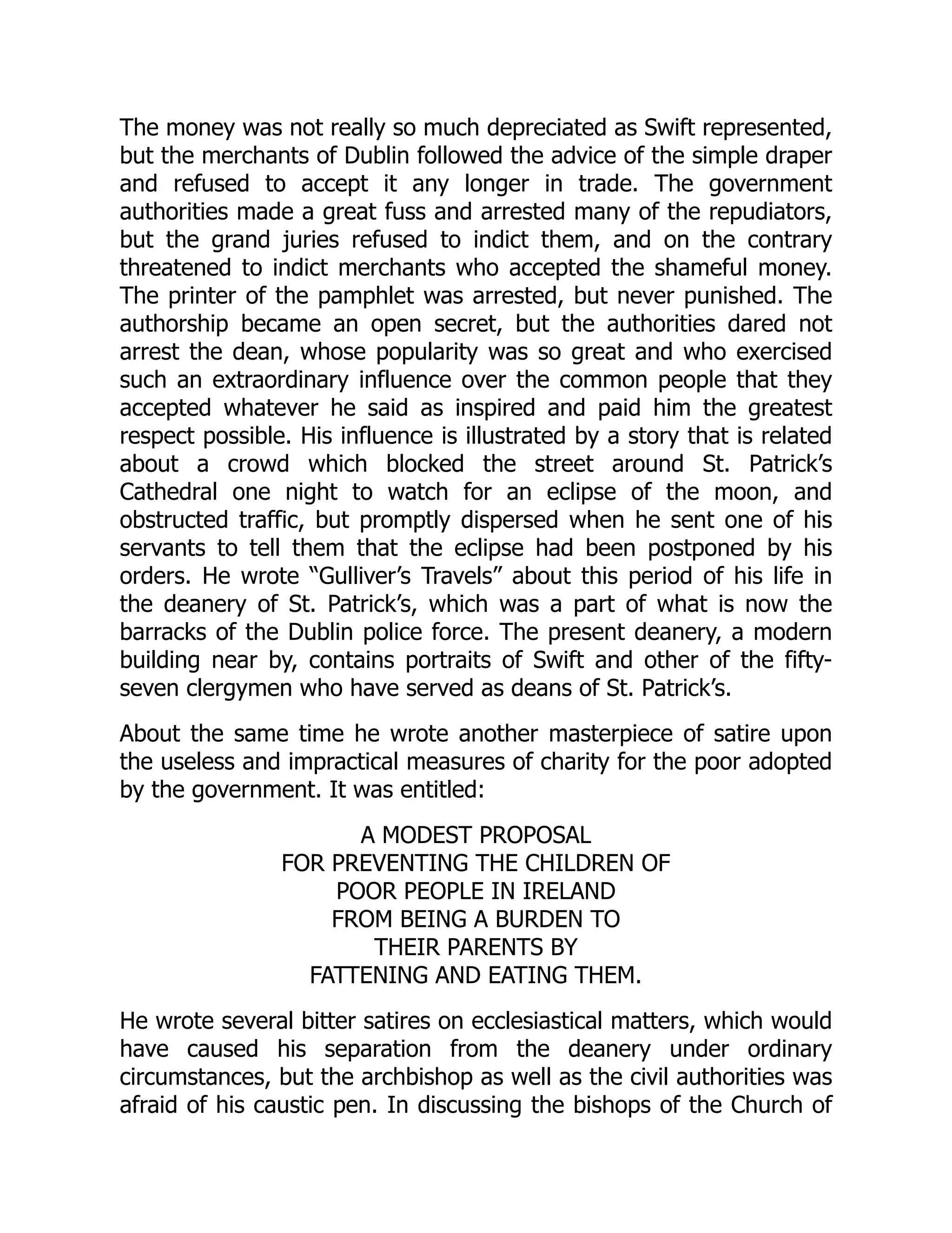 The money was not really so much depreciated as Swift represented,
but the merchants of Dublin followed the advice of the simple draper
and refused to accept it any longer in trade. The government
authorities made a great fuss and arrested many of the repudiators,
but the grand juries refused to indict them, and on the contrary
threatened to indict merchants who accepted the shameful money.
The printer of the pamphlet was arrested, but never punished. The
authorship became an open secret, but the authorities dared not
arrest the dean, whose popularity was so great and who exercised
such an extraordinary influence over the common people that they
accepted whatever he said as inspired and paid him the greatest
respect possible. His influence is illustrated by a story that is related
about a crowd which blocked the street around St. Patrick’s
Cathedral one night to watch for an eclipse of the moon, and
obstructed traffic, but promptly dispersed when he sent one of his
servants to tell them that the eclipse had been postponed by his
orders. He wrote “Gulliver’s Travels” about this period of his life in
the deanery of St. Patrick’s, which was a part of what is now the
barracks of the Dublin police force. The present deanery, a modern
building near by, contains portraits of Swift and other of the fifty-
seven clergymen who have served as deans of St. Patrick’s.
About the same time he wrote another masterpiece of satire upon
the useless and impractical measures of charity for the poor adopted
by the government. It was entitled:
A MODEST PROPOSAL
FOR PREVENTING THE CHILDREN OF
POOR PEOPLE IN IRELAND
FROM BEING A BURDEN TO
THEIR PARENTS BY
FATTENING AND EATING THEM.
He wrote several bitter satires on ecclesiastical matters, which would
have caused his separation from the deanery under ordinary
circumstances, but the archbishop as well as the civil authorities was
afraid of his caustic pen. In discussing the bishops of the Church of
 