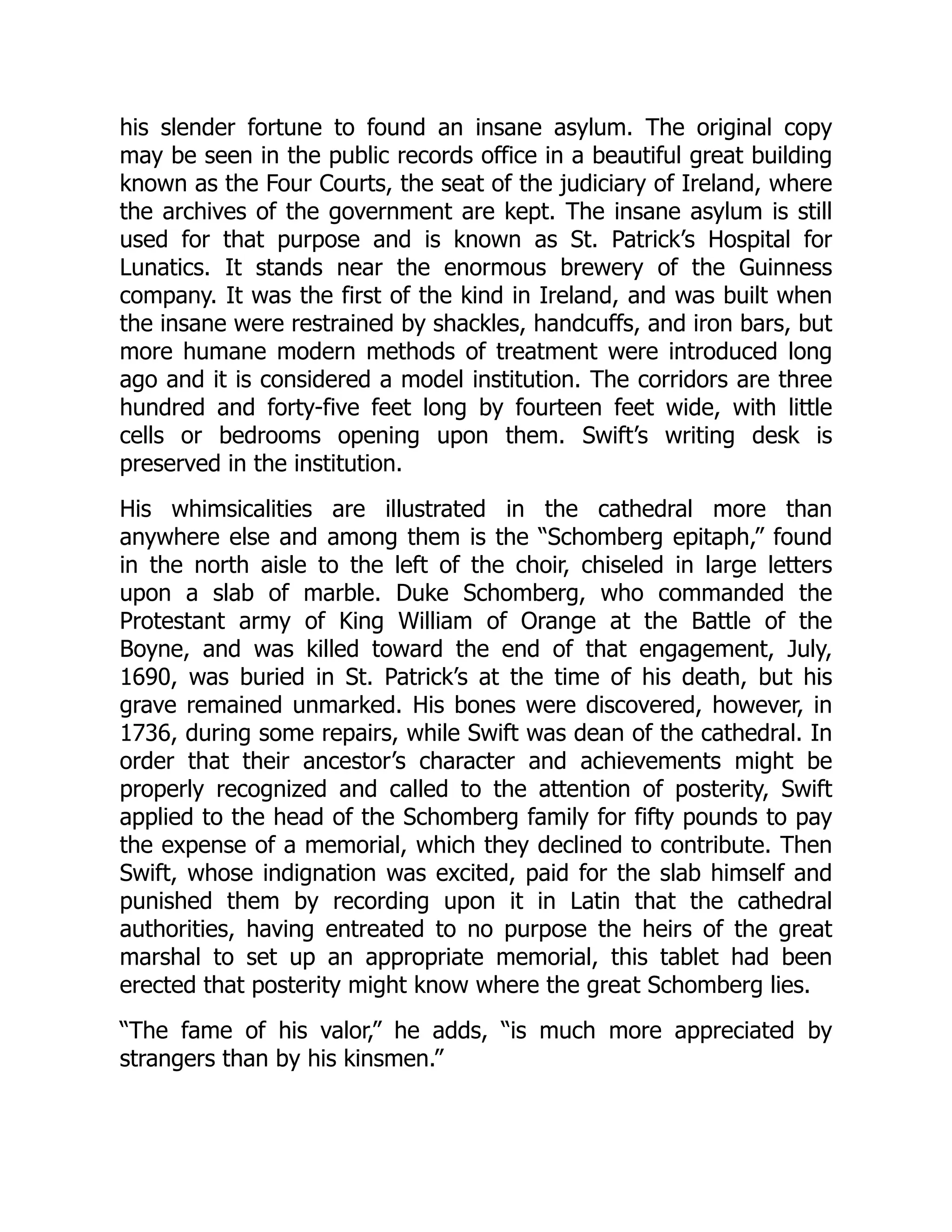 his slender fortune to found an insane asylum. The original copy
may be seen in the public records office in a beautiful great building
known as the Four Courts, the seat of the judiciary of Ireland, where
the archives of the government are kept. The insane asylum is still
used for that purpose and is known as St. Patrick’s Hospital for
Lunatics. It stands near the enormous brewery of the Guinness
company. It was the first of the kind in Ireland, and was built when
the insane were restrained by shackles, handcuffs, and iron bars, but
more humane modern methods of treatment were introduced long
ago and it is considered a model institution. The corridors are three
hundred and forty-five feet long by fourteen feet wide, with little
cells or bedrooms opening upon them. Swift’s writing desk is
preserved in the institution.
His whimsicalities are illustrated in the cathedral more than
anywhere else and among them is the “Schomberg epitaph,” found
in the north aisle to the left of the choir, chiseled in large letters
upon a slab of marble. Duke Schomberg, who commanded the
Protestant army of King William of Orange at the Battle of the
Boyne, and was killed toward the end of that engagement, July,
1690, was buried in St. Patrick’s at the time of his death, but his
grave remained unmarked. His bones were discovered, however, in
1736, during some repairs, while Swift was dean of the cathedral. In
order that their ancestor’s character and achievements might be
properly recognized and called to the attention of posterity, Swift
applied to the head of the Schomberg family for fifty pounds to pay
the expense of a memorial, which they declined to contribute. Then
Swift, whose indignation was excited, paid for the slab himself and
punished them by recording upon it in Latin that the cathedral
authorities, having entreated to no purpose the heirs of the great
marshal to set up an appropriate memorial, this tablet had been
erected that posterity might know where the great Schomberg lies.
“The fame of his valor,” he adds, “is much more appreciated by
strangers than by his kinsmen.”
 