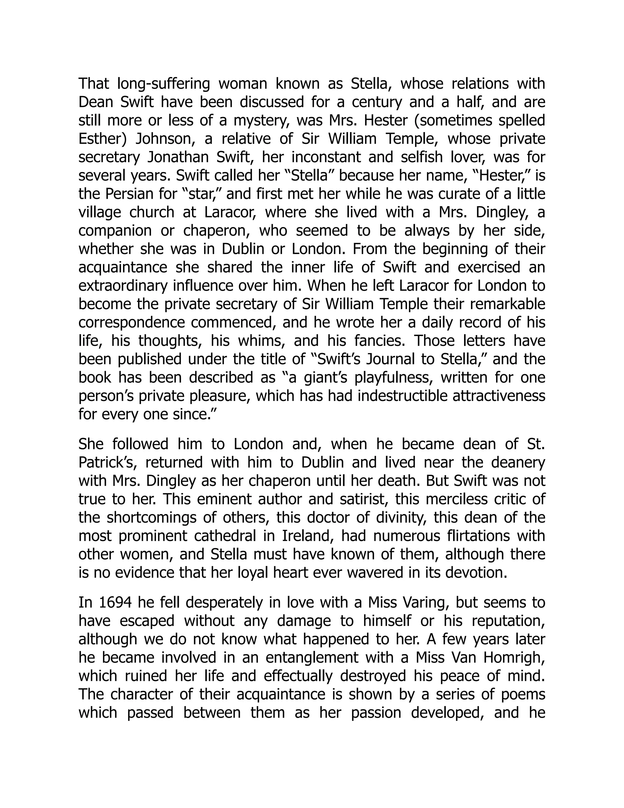 That long-suffering woman known as Stella, whose relations with
Dean Swift have been discussed for a century and a half, and are
still more or less of a mystery, was Mrs. Hester (sometimes spelled
Esther) Johnson, a relative of Sir William Temple, whose private
secretary Jonathan Swift, her inconstant and selfish lover, was for
several years. Swift called her “Stella” because her name, “Hester,” is
the Persian for “star,” and first met her while he was curate of a little
village church at Laracor, where she lived with a Mrs. Dingley, a
companion or chaperon, who seemed to be always by her side,
whether she was in Dublin or London. From the beginning of their
acquaintance she shared the inner life of Swift and exercised an
extraordinary influence over him. When he left Laracor for London to
become the private secretary of Sir William Temple their remarkable
correspondence commenced, and he wrote her a daily record of his
life, his thoughts, his whims, and his fancies. Those letters have
been published under the title of “Swift’s Journal to Stella,” and the
book has been described as “a giant’s playfulness, written for one
person’s private pleasure, which has had indestructible attractiveness
for every one since.”
She followed him to London and, when he became dean of St.
Patrick’s, returned with him to Dublin and lived near the deanery
with Mrs. Dingley as her chaperon until her death. But Swift was not
true to her. This eminent author and satirist, this merciless critic of
the shortcomings of others, this doctor of divinity, this dean of the
most prominent cathedral in Ireland, had numerous flirtations with
other women, and Stella must have known of them, although there
is no evidence that her loyal heart ever wavered in its devotion.
In 1694 he fell desperately in love with a Miss Varing, but seems to
have escaped without any damage to himself or his reputation,
although we do not know what happened to her. A few years later
he became involved in an entanglement with a Miss Van Homrigh,
which ruined her life and effectually destroyed his peace of mind.
The character of their acquaintance is shown by a series of poems
which passed between them as her passion developed, and he
 