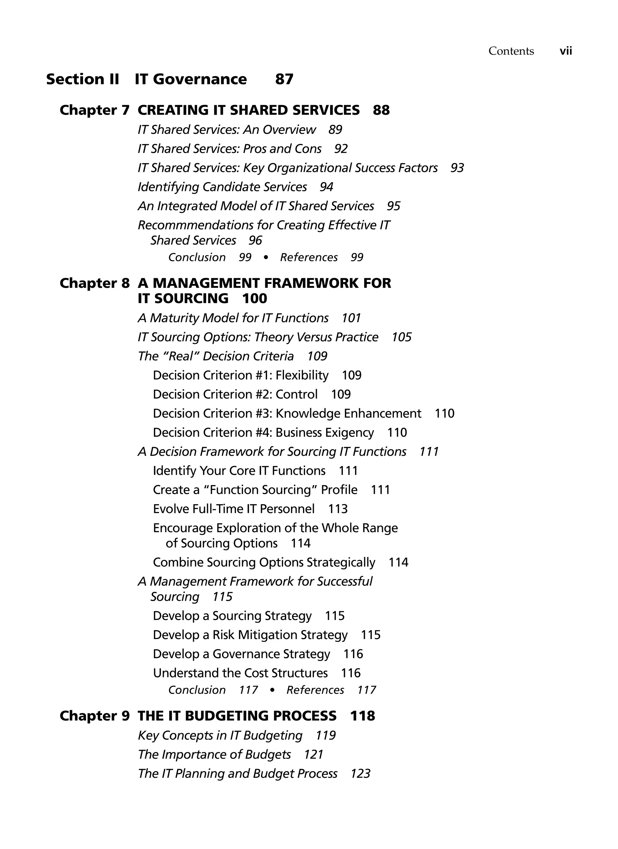 Contents vii
Section II   IT Governance 87
Chapter 7 Creating IT Shared Services 88
IT Shared Services: An Overview 89
IT Shared Services: Pros and Cons 92
IT Shared Services: Key Organizational Success Factors 93
Identifying Candidate Services 94
An Integrated Model of IT Shared Services 95
Recommmendations for Creating Effective IT
Shared Services 96
Conclusion 99 • References 99
Chapter 8 A Management Framework for
IT Sourcing 100
A Maturity Model for IT Functions 101
IT Sourcing Options: Theory Versus Practice 105
The “Real” Decision Criteria 109
Decision Criterion #1: Flexibility 109
Decision Criterion #2: Control 109
Decision Criterion #3: Knowledge Enhancement 110
Decision Criterion #4: Business Exigency 110
A Decision Framework for Sourcing IT Functions 111
Identify Your Core IT Functions 111
Create a “Function Sourcing” Profile 111
Evolve Full-Time IT Personnel 113
Encourage Exploration of the Whole Range
of Sourcing Options 114
Combine Sourcing Options Strategically 114
A Management Framework for Successful
Sourcing 115
Develop a Sourcing Strategy 115
Develop a Risk Mitigation Strategy 115
Develop a Governance Strategy 116
Understand the Cost Structures 116
Conclusion 117 • References 117
Chapter 9 The IT Budgeting Process 118
Key Concepts in IT Budgeting 119
The Importance of Budgets 121
The IT Planning and Budget Process 123
 