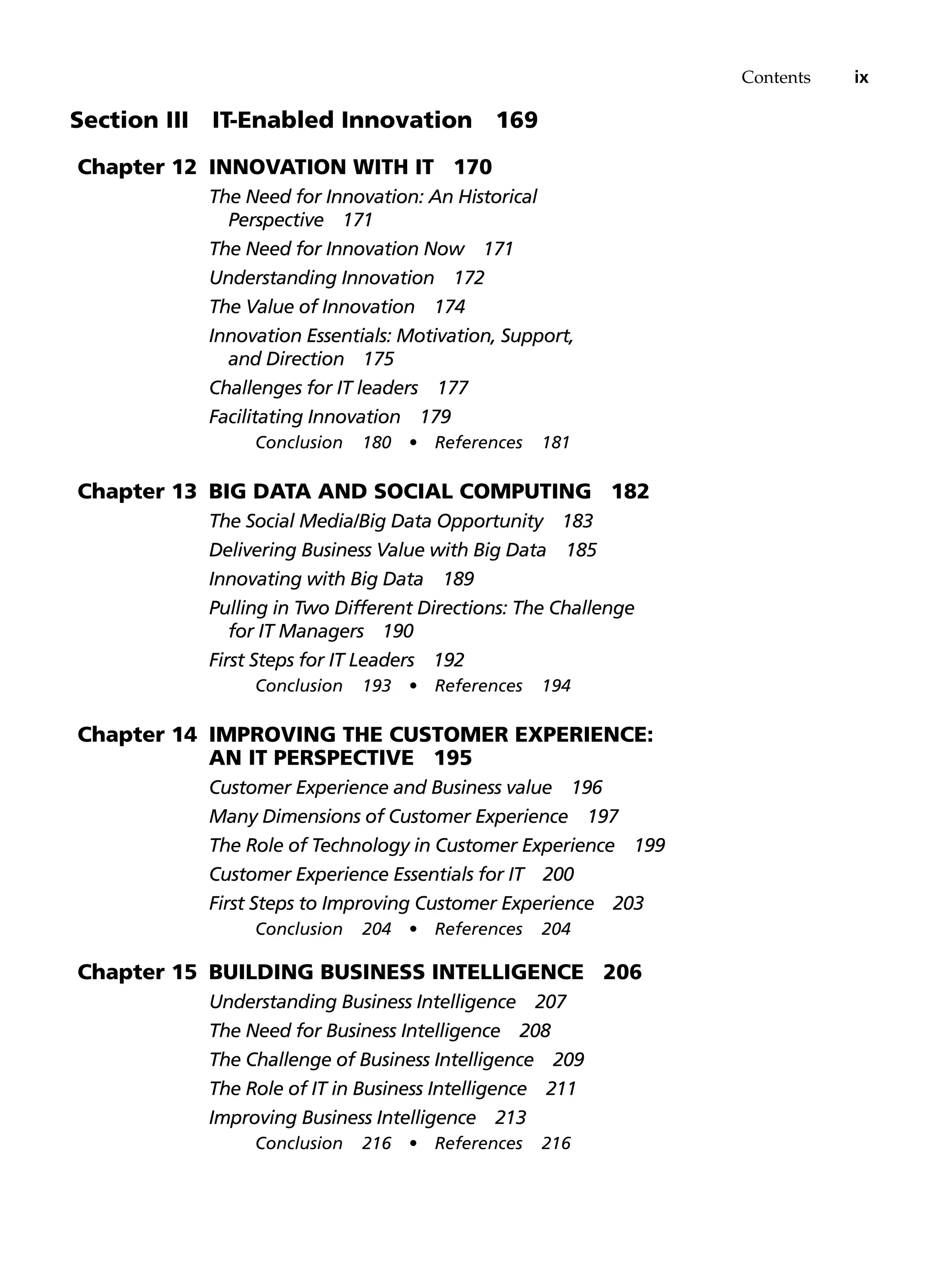 Contents ix
Section III   IT-Enabled Innovation 169
Chapter 12 Innovation with IT 170
The Need for Innovation: An Historical
Perspective 171
The Need for Innovation Now 171
Understanding Innovation 172
The Value of Innovation 174
Innovation Essentials: Motivation, Support,
and Direction 175
Challenges for IT leaders 177
Facilitating Innovation 179
Conclusion 180 • References 181
Chapter 13 Big Data and Social Computing 182
The Social Media/Big Data Opportunity 183
Delivering Business Value with Big Data 185
Innovating with Big Data 189
Pulling in Two Different Directions: The Challenge
for IT Managers 190
First Steps for IT Leaders 192
Conclusion 193 • References 194
Chapter 14 Improving the Customer Experience:
An IT Perspective 195
Customer Experience and Business value 196
Many Dimensions of Customer Experience 197
The Role of Technology in Customer Experience 199
Customer Experience Essentials for IT 200
First Steps to Improving Customer Experience 203
Conclusion 204 • References 204
Chapter 15 Building Business Intelligence 206
Understanding Business Intelligence 207
The Need for Business Intelligence 208
The Challenge of Business Intelligence 209
The Role of IT in Business Intelligence 211
Improving Business Intelligence 213
Conclusion 216 • References 216
 