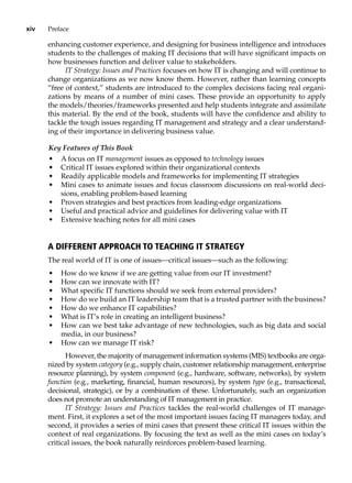 xiv Preface
enhancing customer experience, and designing for business intelligence and introduces
students to the challenges of making IT decisions that will have significant impacts on
how businesses function and deliver value to stakeholders.
IT Strategy: Issues and Practices focuses on how IT is changing and will continue to
change organizations as we now know them. However, rather than learning concepts
“free of context,” students are introduced to the complex decisions facing real organi-
zations by means of a number of mini cases. These provide an opportunity to apply
the models/theories/frameworks presented and help students integrate and assimilate
this material. By the end of the book, students will have the confidence and ability to
tackle the tough issues regarding IT management and strategy and a clear understand-
ing of their importance in delivering business value.
Key Features of This Book
• A focus on IT management issues as opposed to technology issues
• Critical IT issues explored within their organizational contexts
• Readily applicable models and frameworks for implementing IT strategies
• Mini cases to animate issues and focus classroom discussions on real-world deci-
sions, enabling problem-based learning
• Proven strategies and best practices from leading-edge organizations
• Useful and practical advice and guidelines for delivering value with IT
• Extensive teaching notes for all mini cases
A Different Approach to Teaching IT Strategy
The real world of IT is one of issues—critical issues—such as the following:
• How do we know if we are getting value from our IT investment?
• How can we innovate with IT?
• What specific IT functions should we seek from external providers?
• How do we build an IT leadership team that is a trusted partner with the business?
• How do we enhance IT capabilities?
• What is IT’s role in creating an intelligent business?
• How can we best take advantage of new technologies, such as big data and social
media, in our business?
• How can we manage IT risk?
However, the majority of management information systems (MIS) textbooks are orga-
nized by system category (e.g., supply chain, customer relationship ­
management, enterprise
resource planning), by system component (e.g., hardware, software, ­
networks), by system
function (e.g., marketing, financial, human resources), by ­
system type (e.g., transactional,
decisional, strategic), or by a combination of these. Unfortunately, such an organization
does not promote an understanding of IT management in practice.
IT Strategy: Issues and Practices tackles the real-world challenges of IT manage-
ment. First, it explores a set of the most important issues facing IT managers today, and
second, it provides a series of mini cases that present these critical IT issues within the
context of real organizations. By focusing the text as well as the mini cases on today’s
critical issues, the book naturally reinforces problem-based learning.
 