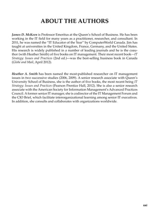 About the Authors
James D. McKeen is Professor Emeritus at the Queen’s School of Business. He has been
working in the IT field for many years as a practitioner, researcher, and consultant. In
2011, he was named the “IT Educator of the Year” by ComputerWorld Canada. Jim has
taught at universities in the United Kingdom, France, Germany, and the United States.
His research is widely published in a number of leading journals and he is the coau-
thor (with Heather Smith) of five books on IT management. Their most recent book—IT
Strategy: Issues and Practices (2nd ed.)—was the best-selling business book in Canada
(Globe and Mail, April 2012).
Heather A. Smith has been named the most-published researcher on IT management
issues in two successive studies (2006, 2009). A senior research associate with Queen’s
University School of Business, she is the author of five books, the most recent being IT
Strategy: Issues and Practices (Pearson Prentice Hall, 2012). She is also a senior research
associate with the American Society for Information Management’s Advanced Practices
Council. Aformer senior IT manager, she is codirector of the IT Management Forum and
the CIO Brief, which facilitate interorganizational learning among senior IT executives.
In addition, she consults and collaborates with organizations worldwide.
xxi
 