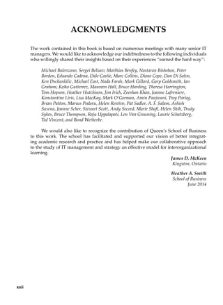 Acknowledgments
The work contained in this book is based on numerous meetings with many senior IT
managers. We would like to acknowledge our indebtedness to the following individuals
who willingly shared their insights based on their experiences “earned the hard way”:
Michael Balenzano, Sergei Beliaev, Matthias Benfey, Nastaran Bisheban, Peter
Borden, Eduardo Cadena, Dale Castle, Marc Collins, Diane Cope, Dan Di Salvo,
Ken Dschankilic, Michael East, Nada Farah, Mark Gillard, Gary Goldsmith, Ian
Graham, Keiko Gutierrez, Maureen Hall, Bruce Harding, Theresa Harrington,
Tom Hopson, Heather Hutchison, Jim Irich, Zeeshan Khan, Joanne Lafreniere,
Konstantine Liris, Lisa MacKay, Mark O’Gorman, Amin Panjwani, Troy Pariag,
Brian Patton, Marius Podaru, Helen Restivo, Pat Sadler, A. F. Salam, Ashish
Saxena, Joanne Scher, Stewart Scott, Andy Secord, Marie Shafi, Helen Shih, Trudy
Sykes, Bruce Thompson, Raju Uppalapati, Len Van Greuning, Laurie Schatzberg,
Ted Vincent, and Bond Wetherbe.
We would also like to recognize the contribution of Queen’s School of Business
to this work. The school has facilitated and supported our vision of better integrat-
ing academic research and practice and has helped make our collaborative approach
to the study of IT management and strategy an effective model for interorganizational
learning.
James D. McKeen
Kingston, Ontario
Heather A. Smith
School of Business
June 2014
xxii
 