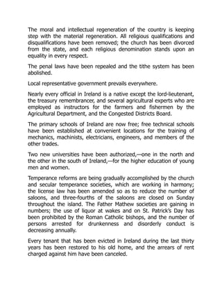 The moral and intellectual regeneration of the country is keeping
step with the material regeneration. All religious qualifications and
disqualifications have been removed; the church has been divorced
from the state, and each religious denomination stands upon an
equality in every respect.
The penal laws have been repealed and the tithe system has been
abolished.
Local representative government prevails everywhere.
Nearly every official in Ireland is a native except the lord-lieutenant,
the treasury remembrancer, and several agricultural experts who are
employed as instructors for the farmers and fishermen by the
Agricultural Department, and the Congested Districts Board.
The primary schools of Ireland are now free; free technical schools
have been established at convenient locations for the training of
mechanics, machinists, electricians, engineers, and members of the
other trades.
Two new universities have been authorized,—one in the north and
the other in the south of Ireland,—for the higher education of young
men and women.
Temperance reforms are being gradually accomplished by the church
and secular temperance societies, which are working in harmony;
the license law has been amended so as to reduce the number of
saloons, and three-fourths of the saloons are closed on Sunday
throughout the island. The Father Mathew societies are gaining in
numbers; the use of liquor at wakes and on St. Patrick’s Day has
been prohibited by the Roman Catholic bishops, and the number of
persons arrested for drunkenness and disorderly conduct is
decreasing annually.
Every tenant that has been evicted in Ireland during the last thirty
years has been restored to his old home, and the arrears of rent
charged against him have been canceled.
 