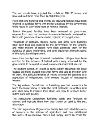 The land courts have adjusted the rentals of 360,135 farms, and
have reduced them more than $7,500,000 a year.
More than one hundred and twenty-six thousand families have been
enabled to purchase farms with money advanced by the government
to be repaid in sixty-eight years at nominal interest.
Several thousand families have been removed at government
expense from unproductive farms to more fertile lands purchased for
them with government money to be repaid in sixty-eight years.
Thousands of cottages, stables, barns, and other farm buildings
have been built and repaired by the government for the farmers,
and many millions of dollars have been advanced them for the
purchase of cattle, implements, and other equipment through agents
of the Agricultural Department.
More than twenty-three thousand comfortable cottages have been
erected for the laborers of Ireland with money advanced by the
government to be repaid in small instalments at nominal interest.
The landlord system of Ireland is being rapidly abolished; the great
estates are being divided into small farms and sold to the men who
till them. The agricultural lands of Ireland will soon be occupied by a
population of independent farm owners instead of rent-paying
tenants.
The Agricultural Department is furnishing practical instructors to
teach the farmers how to make the most profitable use of their land
and labor, how to improve their stock, and how to produce better
butter, pork, and poultry.
The Agricultural Department furnishes seeds and fertilizers to
farmers and instructs them how they should be used to the best
advantage.
The Irish Agricultural Organization Society has instructed thousands
of farmers in the science of agriculture and has established
thousands of co-operative dairies and supply stores to assist the
 
