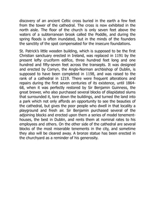 discovery of an ancient Celtic cross buried in the earth a few feet
from the tower of the cathedral. The cross is now exhibited in the
north aisle. The floor of the church is only seven feet above the
waters of a subterranean brook called the Poddle, and during the
spring floods is often inundated, but in the minds of the founders
the sanctity of the spot compensated for the insecure foundations.
St. Patrick’s little wooden building, which is supposed to be the first
Christian sanctuary erected in Ireland, was replaced in 1191 by the
present lofty cruciform edifice, three hundred feet long and one
hundred and fifty-seven feet across the transepts. It was designed
and erected by Comyn, the Anglo-Norman archbishop of Dublin, is
supposed to have been completed in 1198, and was raised to the
rank of a cathedral in 1219. There were frequent alterations and
repairs during the first seven centuries of its existence, until 1864-
68, when it was perfectly restored by Sir Benjamin Guinness, the
great brewer, who also purchased several blocks of dilapidated slums
that surrounded it, tore down the buildings, and turned the land into
a park which not only affords an opportunity to see the beauties of
the cathedral, but gives the poor people who dwell in that locality a
playground and fresh air. Sir Benjamin purchased several of the
adjoining blocks and erected upon them a series of model tenement-
houses, the best in Dublin, and rents them at nominal rates to his
employees and others. On the other side of the cathedral are several
blocks of the most miserable tenements in the city, and sometime
they also will be cleared away. A bronze statue has been erected in
the churchyard as a reminder of his generosity.
 