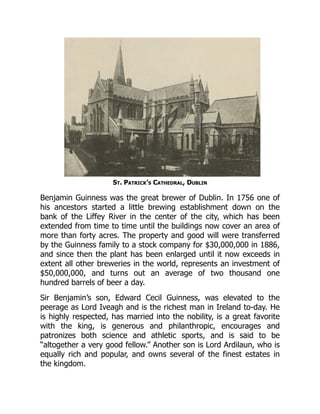 St. Patrick’s Cathedral, Dublin
Benjamin Guinness was the great brewer of Dublin. In 1756 one of
his ancestors started a little brewing establishment down on the
bank of the Liffey River in the center of the city, which has been
extended from time to time until the buildings now cover an area of
more than forty acres. The property and good will were transferred
by the Guinness family to a stock company for $30,000,000 in 1886,
and since then the plant has been enlarged until it now exceeds in
extent all other breweries in the world, represents an investment of
$50,000,000, and turns out an average of two thousand one
hundred barrels of beer a day.
Sir Benjamin’s son, Edward Cecil Guinness, was elevated to the
peerage as Lord Iveagh and is the richest man in Ireland to-day. He
is highly respected, has married into the nobility, is a great favorite
with the king, is generous and philanthropic, encourages and
patronizes both science and athletic sports, and is said to be
“altogether a very good fellow.” Another son is Lord Ardilaun, who is
equally rich and popular, and owns several of the finest estates in
the kingdom.
 