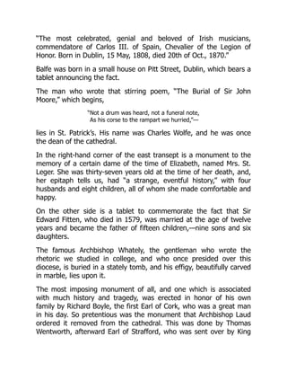 “The most celebrated, genial and beloved of Irish musicians,
commendatore of Carlos III. of Spain, Chevalier of the Legion of
Honor. Born in Dublin, 15 May, 1808, died 20th of Oct., 1870.”
Balfe was born in a small house on Pitt Street, Dublin, which bears a
tablet announcing the fact.
The man who wrote that stirring poem, “The Burial of Sir John
Moore,” which begins,
“Not a drum was heard, not a funeral note,
As his corse to the rampart we hurried,”—
lies in St. Patrick’s. His name was Charles Wolfe, and he was once
the dean of the cathedral.
In the right-hand corner of the east transept is a monument to the
memory of a certain dame of the time of Elizabeth, named Mrs. St.
Leger. She was thirty-seven years old at the time of her death, and,
her epitaph tells us, had “a strange, eventful history,” with four
husbands and eight children, all of whom she made comfortable and
happy.
On the other side is a tablet to commemorate the fact that Sir
Edward Fitten, who died in 1579, was married at the age of twelve
years and became the father of fifteen children,—nine sons and six
daughters.
The famous Archbishop Whately, the gentleman who wrote the
rhetoric we studied in college, and who once presided over this
diocese, is buried in a stately tomb, and his effigy, beautifully carved
in marble, lies upon it.
The most imposing monument of all, and one which is associated
with much history and tragedy, was erected in honor of his own
family by Richard Boyle, the first Earl of Cork, who was a great man
in his day. So pretentious was the monument that Archbishop Laud
ordered it removed from the cathedral. This was done by Thomas
Wentworth, afterward Earl of Strafford, who was sent over by King
 
