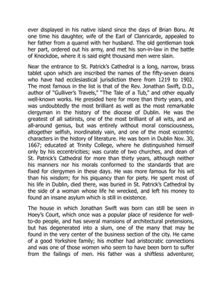 ever displayed in his native island since the days of Brian Boru. At
one time his daughter, wife of the Earl of Clanricarde, appealed to
her father from a quarrel with her husband. The old gentleman took
her part, ordered out his army, and met his son-in-law in the battle
of Knockdoe, where it is said eight thousand men were slain.
Near the entrance to St. Patrick’s Cathedral is a long, narrow, brass
tablet upon which are inscribed the names of the fifty-seven deans
who have had ecclesiastical jurisdiction there from 1219 to 1902.
The most famous in the list is that of the Rev. Jonathan Swift, D.D.,
author of “Gulliver’s Travels,” “The Tale of a Tub,” and other equally
well-known works. He presided here for more than thirty years, and
was undoubtedly the most brilliant as well as the most remarkable
clergyman in the history of the diocese of Dublin. He was the
greatest of all satirists, one of the most brilliant of all wits, and an
all-around genius, but was entirely without moral consciousness,
altogether selfish, inordinately vain, and one of the most eccentric
characters in the history of literature. He was born in Dublin Nov. 30,
1667; educated at Trinity College, where he distinguished himself
only by his eccentricities; was curate of two churches, and dean of
St. Patrick’s Cathedral for more than thirty years, although neither
his manners nor his morals conformed to the standards that are
fixed for clergymen in these days. He was more famous for his wit
than his wisdom; for his piquancy than for piety. He spent most of
his life in Dublin, died there, was buried in St. Patrick’s Cathedral by
the side of a woman whose life he wrecked, and left his money to
found an insane asylum which is still in existence.
The house in which Jonathan Swift was born can still be seen in
Hoey’s Court, which once was a popular place of residence for well-
to-do people, and has several mansions of architectural pretensions,
but has degenerated into a slum, one of the many that may be
found in the very center of the business section of the city. He came
of a good Yorkshire family; his mother had aristocratic connections
and was one of those women who seem to have been born to suffer
from the failings of men. His father was a shiftless adventurer,
 