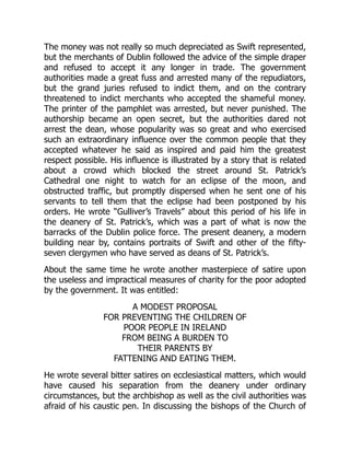 The money was not really so much depreciated as Swift represented,
but the merchants of Dublin followed the advice of the simple draper
and refused to accept it any longer in trade. The government
authorities made a great fuss and arrested many of the repudiators,
but the grand juries refused to indict them, and on the contrary
threatened to indict merchants who accepted the shameful money.
The printer of the pamphlet was arrested, but never punished. The
authorship became an open secret, but the authorities dared not
arrest the dean, whose popularity was so great and who exercised
such an extraordinary influence over the common people that they
accepted whatever he said as inspired and paid him the greatest
respect possible. His influence is illustrated by a story that is related
about a crowd which blocked the street around St. Patrick’s
Cathedral one night to watch for an eclipse of the moon, and
obstructed traffic, but promptly dispersed when he sent one of his
servants to tell them that the eclipse had been postponed by his
orders. He wrote “Gulliver’s Travels” about this period of his life in
the deanery of St. Patrick’s, which was a part of what is now the
barracks of the Dublin police force. The present deanery, a modern
building near by, contains portraits of Swift and other of the fifty-
seven clergymen who have served as deans of St. Patrick’s.
About the same time he wrote another masterpiece of satire upon
the useless and impractical measures of charity for the poor adopted
by the government. It was entitled:
A MODEST PROPOSAL
FOR PREVENTING THE CHILDREN OF
POOR PEOPLE IN IRELAND
FROM BEING A BURDEN TO
THEIR PARENTS BY
FATTENING AND EATING THEM.
He wrote several bitter satires on ecclesiastical matters, which would
have caused his separation from the deanery under ordinary
circumstances, but the archbishop as well as the civil authorities was
afraid of his caustic pen. In discussing the bishops of the Church of
 