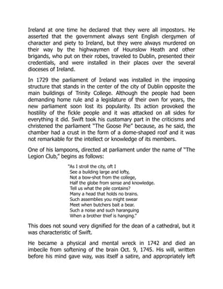 Ireland at one time he declared that they were all impostors. He
asserted that the government always sent English clergymen of
character and piety to Ireland, but they were always murdered on
their way by the highwaymen of Hounslow Heath and other
brigands, who put on their robes, traveled to Dublin, presented their
credentials, and were installed in their places over the several
dioceses of Ireland.
In 1729 the parliament of Ireland was installed in the imposing
structure that stands in the center of the city of Dublin opposite the
main buildings of Trinity College. Although the people had been
demanding home rule and a legislature of their own for years, the
new parliament soon lost its popularity. Its action provoked the
hostility of the fickle people and it was attacked on all sides for
everything it did. Swift took his customary part in the criticisms and
christened the parliament “The Goose Pie” because, as he said, the
chamber had a crust in the form of a dome-shaped roof and it was
not remarkable for the intellect or knowledge of its members.
One of his lampoons, directed at parliament under the name of “The
Legion Club,” begins as follows:
“As I stroll the city, oft I
See a building large and lofty,
Not a bow-shot from the college,
Half the globe from sense and knowledge.
Tell us what the pile contains?
Many a head that holds no brains.
Such assemblies you might swear
Meet when butchers bait a bear.
Such a noise and such haranguing
When a brother thief is hanging.”
This does not sound very dignified for the dean of a cathedral, but it
was characteristic of Swift.
He became a physical and mental wreck in 1742 and died an
imbecile from softening of the brain Oct. 9, 1745. His will, written
before his mind gave way, was itself a satire, and appropriately left
 