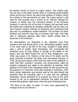 his slender fortune to found an insane asylum. The original copy
may be seen in the public records office in a beautiful great building
known as the Four Courts, the seat of the judiciary of Ireland, where
the archives of the government are kept. The insane asylum is still
used for that purpose and is known as St. Patrick’s Hospital for
Lunatics. It stands near the enormous brewery of the Guinness
company. It was the first of the kind in Ireland, and was built when
the insane were restrained by shackles, handcuffs, and iron bars, but
more humane modern methods of treatment were introduced long
ago and it is considered a model institution. The corridors are three
hundred and forty-five feet long by fourteen feet wide, with little
cells or bedrooms opening upon them. Swift’s writing desk is
preserved in the institution.
His whimsicalities are illustrated in the cathedral more than
anywhere else and among them is the “Schomberg epitaph,” found
in the north aisle to the left of the choir, chiseled in large letters
upon a slab of marble. Duke Schomberg, who commanded the
Protestant army of King William of Orange at the Battle of the
Boyne, and was killed toward the end of that engagement, July,
1690, was buried in St. Patrick’s at the time of his death, but his
grave remained unmarked. His bones were discovered, however, in
1736, during some repairs, while Swift was dean of the cathedral. In
order that their ancestor’s character and achievements might be
properly recognized and called to the attention of posterity, Swift
applied to the head of the Schomberg family for fifty pounds to pay
the expense of a memorial, which they declined to contribute. Then
Swift, whose indignation was excited, paid for the slab himself and
punished them by recording upon it in Latin that the cathedral
authorities, having entreated to no purpose the heirs of the great
marshal to set up an appropriate memorial, this tablet had been
erected that posterity might know where the great Schomberg lies.
“The fame of his valor,” he adds, “is much more appreciated by
strangers than by his kinsmen.”
 