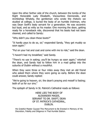 Upon the other farther side of the church, between the tombs of the
Right Honorable Lady Elizabeth, Viscountess Donneraile, and
Archbishop Whately, the gentleman who wrote the rhetoric we
studied at college, is buried the body of an humble Irishman, who
was Dean Swift’s body servant for a generation. He was eccentric
but loyal, and as witty as his master. One morning the dean, getting
ready for a horseback ride, discovered that his boots had not been
cleaned, and called to Sandy:
“Why didn’t you clean these boots?”
“It hardly pays to do so, sir,” responded Sandy, “they get muddy so
soon again.”
“Put on your hat and coat and come with me to ride,” said the dean.
“I haven’t had my breakfast,” said Sandy.
“There’s no use in eating; you’ll be hungry so soon again,” retorted
the dean, and Sandy had to follow him in a mad gallop into the
suburbs of Dublin without a mouthful.
When they were three or four miles away they met an old friend
who asked them where they were going so early. Before the dean
could answer, Sandy replied:
“We’re going to heaven, sir; the dean’s praying and meself is fasting;
both of us for our sins.”
The epitaph of Sandy in St. Patrick’s Cathedral reads as follows:
HERE LIES THE BODY OF
ALEXANDER MAGEE,
SERVANT TO DR. SWIFT, DEAN
OF ST. PATRICK’S CATHEDRAL,
DUBLIN.
His Grateful Master Caused This Monument to Be Erected in Memory of His
Discretion, Fidelity and Diligence in That Humble Station.
 