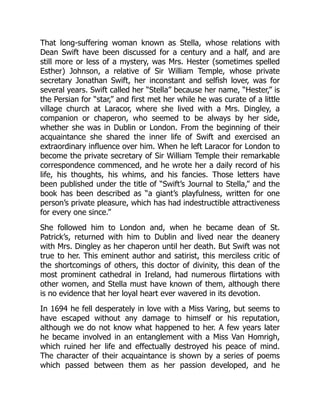 That long-suffering woman known as Stella, whose relations with
Dean Swift have been discussed for a century and a half, and are
still more or less of a mystery, was Mrs. Hester (sometimes spelled
Esther) Johnson, a relative of Sir William Temple, whose private
secretary Jonathan Swift, her inconstant and selfish lover, was for
several years. Swift called her “Stella” because her name, “Hester,” is
the Persian for “star,” and first met her while he was curate of a little
village church at Laracor, where she lived with a Mrs. Dingley, a
companion or chaperon, who seemed to be always by her side,
whether she was in Dublin or London. From the beginning of their
acquaintance she shared the inner life of Swift and exercised an
extraordinary influence over him. When he left Laracor for London to
become the private secretary of Sir William Temple their remarkable
correspondence commenced, and he wrote her a daily record of his
life, his thoughts, his whims, and his fancies. Those letters have
been published under the title of “Swift’s Journal to Stella,” and the
book has been described as “a giant’s playfulness, written for one
person’s private pleasure, which has had indestructible attractiveness
for every one since.”
She followed him to London and, when he became dean of St.
Patrick’s, returned with him to Dublin and lived near the deanery
with Mrs. Dingley as her chaperon until her death. But Swift was not
true to her. This eminent author and satirist, this merciless critic of
the shortcomings of others, this doctor of divinity, this dean of the
most prominent cathedral in Ireland, had numerous flirtations with
other women, and Stella must have known of them, although there
is no evidence that her loyal heart ever wavered in its devotion.
In 1694 he fell desperately in love with a Miss Varing, but seems to
have escaped without any damage to himself or his reputation,
although we do not know what happened to her. A few years later
he became involved in an entanglement with a Miss Van Homrigh,
which ruined her life and effectually destroyed his peace of mind.
The character of their acquaintance is shown by a series of poems
which passed between them as her passion developed, and he
 