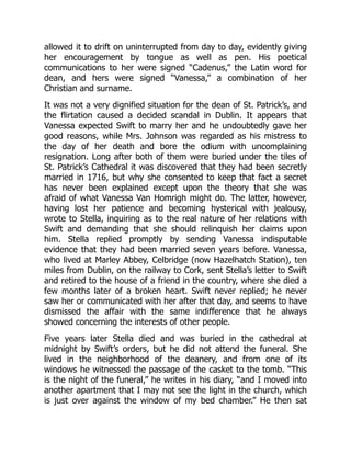 allowed it to drift on uninterrupted from day to day, evidently giving
her encouragement by tongue as well as pen. His poetical
communications to her were signed “Cadenus,” the Latin word for
dean, and hers were signed “Vanessa,” a combination of her
Christian and surname.
It was not a very dignified situation for the dean of St. Patrick’s, and
the flirtation caused a decided scandal in Dublin. It appears that
Vanessa expected Swift to marry her and he undoubtedly gave her
good reasons, while Mrs. Johnson was regarded as his mistress to
the day of her death and bore the odium with uncomplaining
resignation. Long after both of them were buried under the tiles of
St. Patrick’s Cathedral it was discovered that they had been secretly
married in 1716, but why she consented to keep that fact a secret
has never been explained except upon the theory that she was
afraid of what Vanessa Van Homrigh might do. The latter, however,
having lost her patience and becoming hysterical with jealousy,
wrote to Stella, inquiring as to the real nature of her relations with
Swift and demanding that she should relinquish her claims upon
him. Stella replied promptly by sending Vanessa indisputable
evidence that they had been married seven years before. Vanessa,
who lived at Marley Abbey, Celbridge (now Hazelhatch Station), ten
miles from Dublin, on the railway to Cork, sent Stella’s letter to Swift
and retired to the house of a friend in the country, where she died a
few months later of a broken heart. Swift never replied; he never
saw her or communicated with her after that day, and seems to have
dismissed the affair with the same indifference that he always
showed concerning the interests of other people.
Five years later Stella died and was buried in the cathedral at
midnight by Swift’s orders, but he did not attend the funeral. She
lived in the neighborhood of the deanery, and from one of its
windows he witnessed the passage of the casket to the tomb. “This
is the night of the funeral,” he writes in his diary, “and I moved into
another apartment that I may not see the light in the church, which
is just over against the window of my bed chamber.” He then sat
 