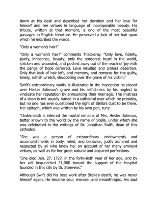 down at his desk and described her devotion and her love for
himself and her virtues in language of incomparable beauty. His
tribute, written at that moment, is one of the most beautiful
passages in English literature. He preserved a lock of her hair upon
which he inscribed the words:
“Only a woman’s hair!”
“Only a woman’s hair!” comments Thackeray. “Only love, fidelity,
purity, innocence, beauty; only the tenderest heart in the world,
stricken and wounded, and pushed away out of the reach of joy with
the pangs of hope deferred. Love insulted and pitiless desertion.
Only that lock of hair left, and memory, and remorse for the guilty,
lonely, selfish wretch, shuddering over the grave of his victim.”
Swift’s extraordinary vanity is illustrated in the inscription he placed
over Hester Johnson’s grave and his selfishness by his neglect to
vindicate her reputation by announcing their marriage. The mistress
of a dean is not usually buried in a cathedral over which he presides,
but no one has ever questioned the right of Stella’s dust to be there.
Her epitaph, which was written by his own pen, runs:
“Underneath is interred the mortal remains of Mrs. Hester Johnson,
better known to the world by the name of Stella, under which she
was celebrated in the writings of Dr. Jonathan Swift, dean of this
cathedral.
“She was a person of extraordinary endowments and
accomplishments in body, mind, and behavior; justly admired and
respected by all who knew her on account of her many eminent
virtues, as well as for her great natural and acquired perfections.
“She died Jan. 27, 1727, in the forty-sixth year of her age, and by
her will bequeathed £1,000 toward the support of the hospital
founded in this city by Dr. Steevens.”
Although Swift did his best work after Stella’s death, he was never
himself again. He became sour, morose, and misanthropic. His soul
 