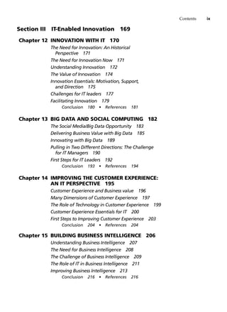 Contents ix
Section III   IT-Enabled Innovation 169
Chapter 12 Innovation with IT 170
The Need for Innovation: An Historical
Perspective 171
The Need for Innovation Now 171
Understanding Innovation 172
The Value of Innovation 174
Innovation Essentials: Motivation, Support,
and Direction 175
Challenges for IT leaders 177
Facilitating Innovation 179
Conclusion 180 • References 181
Chapter 13 Big Data and Social Computing 182
The Social Media/Big Data Opportunity 183
Delivering Business Value with Big Data 185
Innovating with Big Data 189
Pulling in Two Different Directions: The Challenge
for IT Managers 190
First Steps for IT Leaders 192
Conclusion 193 • References 194
Chapter 14 Improving the Customer Experience:
An IT Perspective 195
Customer Experience and Business value 196
Many Dimensions of Customer Experience 197
The Role of Technology in Customer Experience 199
Customer Experience Essentials for IT 200
First Steps to Improving Customer Experience 203
Conclusion 204 • References 204
Chapter 15 Building Business Intelligence 206
Understanding Business Intelligence 207
The Need for Business Intelligence 208
The Challenge of Business Intelligence 209
The Role of IT in Business Intelligence 211
Improving Business Intelligence 213
Conclusion 216 • References 216
 