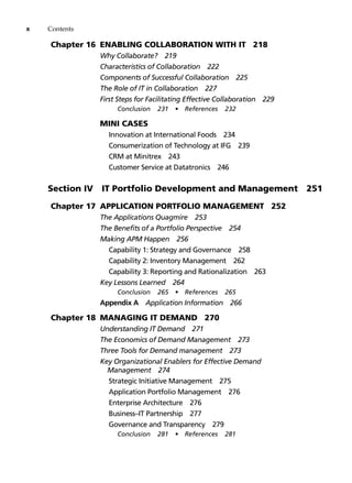 x Contents
Chapter 16 Enabling Collaboration with IT 218
Why Collaborate? 219
Characteristics of Collaboration 222
Components of Successful Collaboration 225
The Role of IT in Collaboration 227
First Steps for Facilitating Effective Collaboration 229
Conclusion 231 • References 232
		 Mini Cases
Innovation at International Foods 234
Consumerization of Technology at IFG 239
CRM at Minitrex 243
Customer Service at Datatronics 246
Section IV  
IT Portfolio Development and Management 251
Chapter 17 Application Portfolio Management 252
The Applications Quagmire 253
The Benefits of a Portfolio Perspective 254
Making APM Happen 256
Capability 1: Strategy and Governance 258
Capability 2: Inventory Management 262
Capability 3: Reporting and Rationalization 263
Key Lessons Learned 264
Conclusion 265 • References 265
Appendix A Application Information 266
Chapter 18 Managing IT Demand 270
Understanding IT Demand 271
The Economics of Demand Management 273
Three Tools for Demand management 273
Key Organizational Enablers for Effective Demand
Management 274
Strategic Initiative Management 275
Application Portfolio Management 276
Enterprise Architecture 276
Business–IT Partnership 277
Governance and Transparency 279
Conclusion 281 • References 281
 
