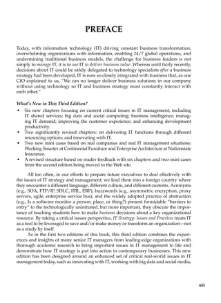 Preface
Today, with information technology (IT) driving constant business transformation,
overwhelming organizations with information, enabling 24/7 global operations, and
undermining traditional business models, the challenge for business leaders is not
simply to manage IT, it is to use IT to deliver business value. Whereas until fairly recently,
decisions about IT could be safely delegated to technology specialists after a business
strategy had been developed, IT is now so closely integrated with business that, as one
CIO explained to us, “We can no longer deliver business solutions in our company
without using technology so IT and business strategy must constantly interact with
each other.”
What’s New in This Third Edition?
• Six new chapters focusing on current critical issues in IT management, including
IT shared services; big data and social computing; business intelligence; manag-
ing IT demand; improving the customer experience; and enhancing development
productivity.
• Two significantly revised chapters: on delivering IT functions through different
resourcing options; and innovating with IT.
• Two new mini cases based on real companies and real IT management situations:
Working Smarter at Continental Furniture and Enterprise Architecture at Nationstate
Insurance.
• A revised structure based on reader feedback with six chapters and two mini cases
from the second edition being moved to the Web site.
All too often, in our efforts to prepare future executives to deal effectively with
the issues of IT strategy and management, we lead them into a foreign country where
they encounter a different language, different culture, and different customs. Acronyms
(e.g., SOA, FTP/IP, SDLC, ITIL, ERP), buzzwords (e.g., asymmetric encryption, proxy
servers, agile, enterprise service bus), and the widely adopted practice of abstraction
(e.g., Is a software monitor a person, place, or thing?) present formidable “barriers to
entry” to the technologically uninitiated, but more important, they obscure the impor-
tance of teaching students how to make business decisions about a key organizational
resource. By taking a critical issues perspective, IT Strategy: Issues and Practices treats IT
as a tool to be leveraged to save and/or make money or transform an organization—not
as a study by itself.
As in the first two editions of this book, this third edition combines the experi-
ences and insights of many senior IT managers from leading-edge organizations with
thorough academic research to bring important issues in IT management to life and
demonstrate how IT strategy is put into action in contemporary businesses. This new
edition has been designed around an enhanced set of critical real-world issues in IT
management today, such as innovating with IT, working with big data and social media,
xiii
 