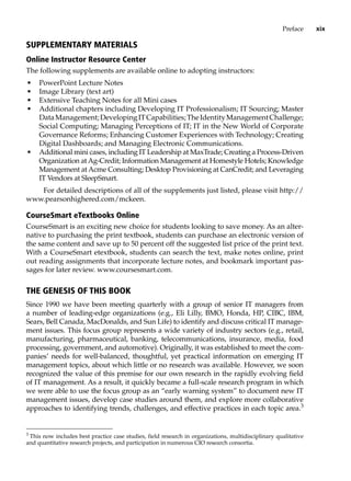 Preface xix
Supplementary Materials
Online Instructor Resource Center
The following supplements are available online to adopting instructors:
• PowerPoint Lecture Notes
• Image Library (text art)
• Extensive Teaching Notes for all Mini cases
• Additional chapters including Developing IT Professionalism; IT Sourcing; Master
DataManagement;DevelopingITCapabilities;TheIdentityManagementChallenge;
Social Computing; Managing Perceptions of IT; IT in the New World of Corporate
Governance Reforms; Enhancing Customer Experiences with Technology; Creating
Digital Dashboards; and Managing Electronic Communications.
• Additional mini cases, including IT Leadership at MaxTrade; Creating a Process-Driven
Organization at Ag-Credit; Information Management at Homestyle Hotels; Knowledge
Management at Acme Consulting; Desktop Provisioning at CanCredit; and Leveraging
IT Vendors at SleepSmart.
For detailed descriptions of all of the supplements just listed, please visit http://
www.pearsonhighered.com/mckeen.
CourseSmart eTextbooks Online
CourseSmart is an exciting new choice for students looking to save money. As an alter-
native to purchasing the print textbook, students can purchase an electronic version of
the same content and save up to 50 percent off the suggested list price of the print text.
With a CourseSmart etextbook, students can search the text, make notes online, print
out reading assignments that incorporate lecture notes, and bookmark important pas-
sages for later review. www.coursesmart.com.
The Genesis of This Book
Since 1990 we have been meeting quarterly with a group of senior IT managers from
a number of leading-edge organizations (e.g., Eli Lilly, BMO, Honda, HP, CIBC, IBM,
Sears, Bell Canada, MacDonalds, and Sun Life) to identify and discuss critical IT manage-
ment issues. This focus group represents a wide variety of industry sectors (e.g., retail,
­
manufacturing, pharmaceutical, banking, telecommunications, insurance, media, food
processing, government, and automotive). Originally, it was established to meet the com-
panies’ needs for well-balanced, thoughtful, yet practical information on emerging IT
management topics, about which little or no research was available. However, we soon
recognized the value of this premise for our own research in the rapidly evolving field
of IT management. As a result, it quickly became a full-scale research program in which
we were able to use the focus group as an “early warning system” to document new IT
management issues, develop case studies around them, and explore more collaborative
approaches to identifying trends, challenges, and effective practices in each topic area.3
3
This now includes best practice case studies, field research in organizations, multidisciplinary qualitative
and quantitative research projects, and participation in numerous CIO research consortia.
 